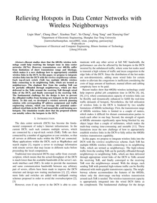 Relieving Hotspots in Data Center Networks with
Wireless Neighborways
Liqin Shan∗, Chang Zhao∗, Xiaohua Tian∗, Yu Cheng†, Feng Yang∗ and Xiaoying Gan∗
∗Department of Electronic Engineering, Shanghai Jiao Tong University
{tianwochazhuangshan, messi0802, xtian, yangfeng, ganxiaoying}
@sjtu.edu.cn
†Department of Electrical and Computer Engineering, Illinois Institute of Technology
{cheng}@iit.edu
Abstract—Recent studies show that the 60GHz wireless tech-
nology could help resolving the hotspot issue in data center
networks (DCNs). However, transmissions over 60GHz suffer
from limitations of short transmission range and blockage,
which makes it a new challenge how to appropriately establish
wireless links in the DCN. In this paper, we propose to integrate
wireless links into the DCN with the wireless neighborway scheme.
Each top-of-rack switch (ToR) has multiple 60GHz wireless
links connecting to its neighboring ToRs, which are termed as
neighborways. The elephant ﬂow from the sending ToR can
be partially ofﬂoaded through neighborways, which are then
delivered to the ToRs around the receiving ToR through wired
links of the DCN, and ﬁnally converged to the receiving ToR.
The fundamental challenge for the design is how to prevent
the ofﬂoaded trafﬁcs from forming new hotspots in the network
fabric. To this end, we developed a wireless network planning
solution with corresponding IP address assignment and trafﬁc
engineering scheme, which can leverage the potential under-
utilized wired links in the DCN and meanwhile avoid forming new
hotspots. The simulation results show that the proposed scheme
can notably relieve the hotspots in the DCN.
I. INTRODUCTION
The data center network (DCN) has become the funda-
mental component of today’s Internet infrastructure. In the
current DCN, each rack contains multiple servers, which
are connected by a top-of-rack switch (ToR); ToRs are then
connected by a number of aggregation or core switches, so that
all servers at different racks within the DCN are connected.
Many applications within the DCN, such as MapReduce and
search engine [1], require a server to exchange information
with remote servers that may locate in different racks before
proceeding the local computation.
Traditional tree-structured DCNs may suffer from oversub-
scription, which means that the actual throughput of the DCN
is much lower than the available bandwidth of the server’s net-
work interface card (NIC). In order to provide the maximum
and same communication bandwidth between any arbitrary
pair of severs, efforts have been made to improve the DCN
structure and design new routing mechanisms [1], [2], where
more links and switches are added with multipath routing
schemes proposed in order to avoid the oversubscription [2],
[3].
However, even if any server in the DCN is able to com-
municate with any other server at full NIC bandwidth, the
performance can also be affected by the hotspots in the DCN
incurred by the unbalanced trafﬁc, where some hot nodes need
to transmit a high volume of trafﬁc and incur congestion in the
edge links of the DCN. Since the distribution of the hot nodes
are non-deterministic, adding more wired links for certain
nodes to alleviate the congestions is inefﬁcient considering the
costs of large amount of hardware, manual efforts and cabling
complexity have to be paid.
Recent studies show that 60GHz wireless technology could
help improve global job completion time in DCNs [4], [6],
[9], [11], where communication capacity of wireless links can
be ﬂexibly and dynamically enhanced to fulﬁll the real-time
trafﬁc demands of hotspots. Nevertheless, the full utilization
of wireless links in the DCN is hindered by two notable
limitations of 60GHz technology: First, the transmission range
of 60GHz wireless links is limited to a couple of meters,
which makes it difﬁcult for distant communication parties to
reach each other in one hop; Second, the strength of signals
at 60GHz attenuates signiﬁcantly upon being blocked by any
object larger than a couple of milimeters, which makes the
multi-hop routing time-consuming and unstable [11]. These
limitations incur the new challenge of how to appropriately
establish wireless links in the DCN to fully utilize the 60GHz
wireless transmission capability.
In this paper, we propose to integrate wireless links into the
DCN with the wireless neighborway scheme. Each ToR has
multiple 60GHz wireless links connecting to its neighboring
ToRs, which are termed as neighborways. The high-volume
trafﬁc from the sending ToR can be partially ofﬂoaded through
neighborways to neighboring ToRs, which are then delivered
through appropriate wired links of the DCN to ToRs around
the receiving ToR, and ﬁnally converged to the receiving
ToR over the neighborways around. With the design, each
sending ToR with potential high-volume trafﬁc can be ﬂexibly
enhanced with multi-gigabit transmission capacity. The neigh-
borway scheme accommodates the features of the 60GHz,
where only the short-range one-hop wireless transmission
around each ToR is needed. The wireless transmission capacity
is appropriately integrated into the wired DCN fabric as
the complement. The fundamental challenge for the design
 
