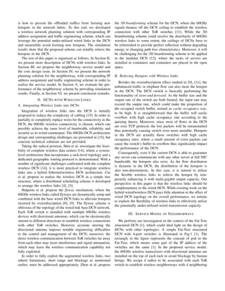 is how to prevent the ofﬂoaded trafﬁcs from forming new
hotspots in the network fabric. To this end, we developed
a wireless network planning solution with corresponding IP
address assignment and trafﬁc engineering scheme, which can
leverage the potential under-utilized wired links in the DCN
and meanwhile avoid forming new hotspots. The simulation
results show that the proposed scheme can notably relieve the
hotspots in the DCN.
The rest of this paper is organized as follows. In Section II,
we present more description of DCNs with wireless links. In
Section III, we propose the neighborway service model and
the core design issue. In Section IV, we present the network
planning solution for the neighborway, with corresponding IP
address assignment and trafﬁc engineering scheme in order to
realize the service model. In Section V, we evaluate the per-
formance of the neighborway scheme by providing simulation
results. Finally, in Section VI, we present conclusion remarks.
II. DCNS WITH WIRELESS LINKS
A. Integrating Wireless Links into DCNs
Integration of wireless links into the DCN is initially
proposed to reduce the complexity of cabling [15]. In order to
partially or completely replace wires for the connectivity in the
DCN, the 60GHz wireless connectivity is chosen, which can
possibly achieve the same level of bandwidth, reliability and
security as its wired counterpart. The 60GHz DCN architecture
design and corresponding challenges are presented in [15], but
concrete technical solutions are not provided.
Taking the radical position, Shin et al. investigate the feasi-
bility of complete wireless data centers [14], where a system-
level architecture that incorporates a rack-level topology and a
dedicated geographic routing protocol is demonstrated. With a
number of signiﬁcant challenges confronted with the complete
wireless DCN [14], it is more practical to integrate wireless
links into a hybrid Ethernet/wireless DCN architecture. Cui
et al. propose to realize the wireless DCN in a simple tree
structure, where a distributed scheduling scheme is developed
to arrange the wireless links [4], [5].
Halperin et al. propose the ﬂyway mechanism, where the
60GHz wireless links called ﬂyways are dynamically setup and
combined with the base wired DCN links to alleviate hotspots
incurred by oversubscription [8], [9]. The ﬂyway scheme is
oblivious of the topology of the wired link base DCN network.
Each ToR switch is installed with multiple 60GHz wireless
devices with directional antennas, which can be electronically
steered to different directions to establish wireless connections
with other ToR switches. However, accurate steering the
directional antenna imposes notable engineering difﬁculties
to the control and management of the DCN; moreover, the
direct wireless communication between ToR switches far away
from each other may incur interference and signal attenuation,
which may leave the wireless communication capability not
fully exploited.
In order to fully exploit the augmented wireless links, two
inherit limitations, short range and blockage as mentioned
earlier, must be addressed appropriately. Zhou et al. propose
the 3D beamforming scheme for the DCN, where the 60GHz
signals bounce off the DCN ceiling to establish the wireless
connection with other ToR switches [11]. While the 3D
beamforming scheme could resolve the drawbacks of 60GHz
wireless links to some extent, the ceilings of DCNs have to
be refurnished to provide perfect reﬂection without degrading
energy or changing path loss characteristics. Moreover, it will
be challenging for the 3D beamforming scheme to be applied
in the modular DCN [12], where the racks of servers are
installed in containers and containers are placed in the open
space.
B. Relieving Hotspots with Wireless Links
Besides the oversubscription effect studied in [9], [11], the
unbalanced trafﬁc or elephant ﬂow can also incur the hotspot
in the DCN. The DCN switch is basically performing the
functionality of store-and-forward. As the buffer size and the
output rate of the switch are both limited, the input rate may
exceed the output rate, which could make the proportion of
the occupied switch buffer, termed as cache occupancy rate,
to be high. It is straightforward that the buffer will easily
overﬂow with high cache occupancy rate according to the
queuing theory. Moreover, since most of ﬂows in the DCN
are over TCP protocol, the lost packets will be retransmitted
thus potentially causing switch even more unstable. Hotspots
in the DCN are actually those switches with high cache
occupancy rates, where a small amount of extra packets can
cause the switch’s buffer to overﬂow thus signiﬁcantly impact
the performance of the DCN.
Consequently, even if the current DCN is able to guarantee
any server can communicate with any other server at full NIC
bandwidth, the hotspots also exist. As the ﬂow distribution
is dynamic in the DCN, the distribution of the hotspots is
also non-deterministic. In this case, it is natural to utilize
the ﬂexible wireless links to relieve the hotspot by tem-
porarily enhancing it with multi-gigabit output capacity. Our
perspective in this paper is that the wireless links should be
complementary to the wired DCN. While existing work on the
hybrid wired/wireless DCN pays little attention to the effect of
wired DCN topology on the overall performance, we initiate
to explore the ﬂexibility of wireless links to effectively utilize
the potentially under-utilized wired transmission capacity.
III. SERVICE MODEL OF NEIGHBORWAYS
We perform our investigation in the context of the Fat-Tree
structured DCN [1], which could shed light on the design of
DCNs with other topologies. A simple Fat-Tree structured
DCN with 4-port switches is illustrated in Fig.1 [1]. The
rectangle in the ﬁgure represents the concept of pod in the
Fat-Tree, which means some part of the IP address of the
switches are the same [1]. In the proposed service model,
the 60GHz wireless transceivers with directional antennas are
installed on the top of each rack to avoid blockage by human
beings. We assign 4 radios to be associated with each ToR
switch to establish wireless neighborways with 4 neighboring
 