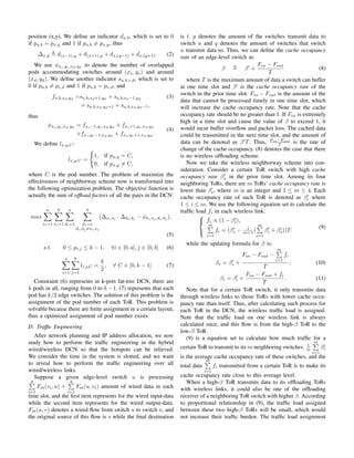 position (x,y). We deﬁne an indicator da,b, which is set to 0
if pa,b = px,y and 1 if pa,b ̸= px,y, thus
∆x,y d(x−1),y + d(x+1),y + dx,(y−1) + dx,(y+1). (2)
We use ϕxs,ys,xd,yd
to denote the number of overlapped
pods accommodating switches around (xs, ys) and around
(xd, yd). We deﬁne another indicator sa,b,c,d, which is set to
0 if pa,b ̸= pc,d and 1 if pa,b = pc,d, and
fa,b,xd,yd
=sa,b,xd+1,yd
+ sa,b,xd−1,yd
(3)
+ sa,b,xd,yd+1 + sa,b,xd,yd−1,
thus
ϕxs,ys,xd,yd
= fxs−1,ys,xd,yd
+ fxs+1,ys,xd,yd
+fxs,ys−1,xd,yd
+ fxs,ys+1,xd,yd
.
(4)
We deﬁne lx,y,C:
lx,y,C =
{
1, if px,y = C,
0, if px,y ̸= C,
where C is the pod number. The problem of maximize the
effectiveness of neighborway scheme now is transformed into
the following optimization problem. The objective function is
actually the sum of ofﬂoad factors of all the pairs in the DCN:
max
a∑
si=1
b∑
sj =1
a∑
di=1
b∑
dj =1
di,dj ̸=si,sj
(∆si,sj · ∆di,dj − ϕsi,sj ,di,dj ),
(5)
s.t. 0 ≤ pi,j ≤ k − 1, ∀i ∈ [0, a], j ∈ [0, b] (6)
a∑
i=1
b∑
j=1
li,j,C =
k
2
, ∀ C ∈ [0, k − 1] (7)
Constraint (6) represents in k-port fat-tree DCN, there are
k pods in all, ranging from 0 to k −1. (7) represents that each
pod has k/2 edge switches. The solution of this problem is the
assignment of the pod number of each ToR. This problem is
solvable because there are ﬁnite assignment in a certain layout,
thus a optimized assignment of pod number exists.
D. Trafﬁc Engineering
After network planning and IP address allocation, we now
study how to perform the trafﬁc engineering in the hybrid
wired/wireless DCN so that the hotspots can be relieved.
We consider the time in the system is slotted, and we want
to reveal how to perform the trafﬁc engineering over all
wired/wireless links.
Suppose a given edge-level switch u is processing
p∑
i=1
Fst(vi, u) +
q∑
i=1
Fst(u, vi) amount of wired data in each
time slot, and the ﬁrst item represents for the wired input-data
while the second item represents for the wired output-data.
Fst(u, v) denotes a wired ﬂow from switch u to switch v, and
the original source of this ﬂow is s while the ﬁnal destination
is t. p denotes the amount of the switches transmit data to
switch u and q denotes the amount of switches that switch
u transmit data to. Thus, we can deﬁne the cache occupancy
rate of an edge-level switch as
β β′
+
Fin − Fout
T
(8)
where T is the maximum amount of data a switch can buffer
at one time slot and β′
is the cache occupancy rate of the
switch in the prior time slot. Fin − Fout is the amount of the
data that cannot be processed timely in one time slot, which
will increase the cache occupancy rate. Note that the cache
occupancy rate should be no greater than 1. If Fin is extremely
high in a time slot and cause the value of β to exceed 1, it
would incur buffer overﬂow and packet loss. The cached data
could be transmitted in the next time slot, and the amount of
data can be denoted as β′
T. Thus, Fin−Fout
T is the rate of
change of the cache occupancy. (8) denotes the case that there
is no wireless ofﬂoading scheme.
Now we take the wireless neighborway scheme into con-
sideration. Consider a certain ToR switch with high cache
occupancy rate β′
s in the prior time slot. Among its four
neighboring ToRs, there are m ToRs’ cache occupancy rate is
lower than β′
s, where m is an integer and 1 ≤ m ≤ 4. Each
cache occupancy rate of such ToR is denoted as β′
i where
1 ≤ i ≤ m. We use the following equation set to calculate the
trafﬁc load fi in each wireless link:



fi ∝ (1 − β′
i),
m∑
i=1
fi = (β′
s − 1
m+1 (
m∑
i=1
β′
i + β′
s))T.
(9)
while the updating formula for β is:
βs = β′
s +
Fin − Fout −
m∑
i=1
fi
T
, (10)
βi = β′
i +
Fin − Fout + fi
T
. (11)
Note that for a certain ToR switch, it only transmits data
through wireless links to those ToRs with lower cache occu-
pancy rate than itself. Thus, after calculating such process for
each ToR in the DCN, the wireless trafﬁc load is assigned.
Note that the trafﬁc load on one wireless link is always
calculated once, and this ﬂow is from the high-β ToR to the
low-β ToR.
(9) is a equation set to calculate how much trafﬁc for a
certain ToR to transmit to its m neighboring switches. 1
m
m∑
i=1
β′
i
is the average cache occupancy rate of these switches, and the
total data
m∑
i=1
fi transmitted from a certain ToR is to make its
cache occupancy rate close to this average level.
When a high-β ToR transmits data to its ofﬂoading ToRs
with wireless links, it could also be one of the ofﬂoading
receiver of a neighboring ToR switch with higher β. According
to proportional relationship in (9), the trafﬁc load assigned
between these two high-β ToRs will be small, which would
not increase their trafﬁc burden. The trafﬁc load assignment
 