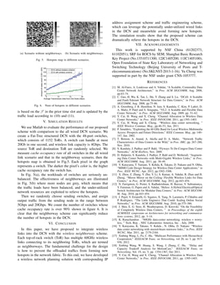 (a) Scenario without neighborways. (b) Scenario with neighborways.
Fig. 5. Hotspots map in different scenarios.
Fig. 6. Num of hotspots in different scenarios.
is based on the β′
in the prior time slot and is updated by the
trafﬁc load according to (10) and (11).
V. SIMULATION RESULTS
We use Matlab to evaluate the performance of our proposed
scheme with comparison to the all wired DCN scenario. We
create a Fat-Tree structured DCN with the 48-port switches,
which consists of 1152 ToRs. A switch can handle at most
20Gb in one second, and wireless link capacity is 4Gbps. The
source ToR and destination ToR are randomly selected. We
measure cache occupancy rate of all switches in the all wired
link scenario and that in the neighborway scenario, then the
hotspots map is obtained in Fig.5. Each pixel in the graph
represents a switch. The darker the pixel’s color is, the higher
cache occupancy rate the switch has.
In Fig. 5(a), the workloads of switches are seriously un-
balanced. The effectiveness of neighborways are illustrated
in Fig. 5(b) where more nodes are grey, which means that
the trafﬁc loads have been balanced, and the under-utilized
network resources are exploited to relieve the hotspots.
Then we randomly choose sending switches, and assign
output trafﬁc from the sending node in the range between
5Gbps and 20Gbps. We count the number of switches whose
cache occupancy rate is over 90% shown in ﬁgure 6. It is
clear that the neighborway scheme can signiﬁcantly reduce
the number of hotspots in the DCN.
VI. CONCLUSION
In this paper, we have proposed to integrate wireless
links into the DCN with the wireless neighborway scheme.
Each top-of-rack switch (ToR) has multiple 60GHz wireless
links connecting to its neighboring ToRs, which are termed
as neighborways. The fundamental challenge for the design
is how to prevent the ofﬂoaded trafﬁcs from forming new
hotspots in the network fabric. To this end, we have developed
a wireless network planning solution with corresponding IP
address assignment scheme and trafﬁc engineering scheme,
which can leverage the potentially under-utilized wired links
in the DCN and meanwhile avoid forming new hotspots.
The simulation results show that the proposed scheme can
dramatically relieve the hotspots in the DCN.
VII. ACKNOWLEDGEMENTS
This work is supported by NSF China (61202373,
61102051); SRF for ROCS by SEM; Shanghai Basic Research
Key Project (No.13510711300, 12JC1405200, 11JC1405100);
Open Foundation of State Key Laboratory of Networking and
Switching Technology (Beijing University of Posts and T-
elecommunications) (No.SKLNST-2013-1-16). Yu Cheng was
supported in part by the NSF under grant CNS-1053777.
REFERENCES
[1] M. Al-Fares, A. Loukissas and A. Vahdat, “A Scalable, Commodity Data
Center Network Architecture,” in Proc. ACM SIGCOMM, Aug. 2008,
pp.63–74.
[2] C. Guo, H. Wu, K. Tan, L. Shi, Y. Zhang and S. Lu, “DCell: A Scalable
and Fault-Tolerant Network Structure for Data Centers,” in Proc. ACM
SIGCOMM, Aug. 2008, pp.75–86.
[3] A. Greenberg, J. R. Hamilton, N. Jain, S. Kandula, C. Kim, P. Lahiri, D.
A. Maltz, P. Patel and S. Sengupta, “VL2: A Scalable and Flexible Data
Center Network,” in Proc. ACM SIGCOMM, Aug. 2009, pp. 51–62.
[4] Y. Cui, H. Wang and X. Cheng “Channel Allocation in Wireless Data
Center Networks,” in Proc. IEEE INFOCOM, 2011, pp.1395–1403.
[5] Y. Cui, H. Wang and X. Cheng, “Wireless data center networking, ”
IEEE Wireless Commun. Mag., pp.46–53, Jun. 2011.
[6] P. Smulders, “Exploiting the 60 GHz Band for Local Wireless Multimedia
Access: Prospects and Future Directions,” IEEE Commun. Mag., pp. 140–
147, Jan. 2002.
[7] T. Benson, A. Anand, A. Akella and D. A. Maltz, “Network Trafﬁc
Characteristics of Data Centers in the Wild,” in Proc. IMC, pp. 267–280,
Nov. 2010.
[8] S. Kandula, J. Padhye and P. Bahl, “Flyways To De-Congest Data Center
Networks,” ACM HotNets, Nov. 2009.
[9] D. Halperin, S. Kandula, J. Padhye, P. Bahl and D. Wetherall, “Augment-
ing Data Center Networks with Multi-Gigabit Wireless Links,” in Proc.
ACM SIGCOMM, Aug. 2011, pp. 38–49.
[10] Y. Katayama, T. Yamane, Y. Kohda, K. Takano, D. Nakano and N. Ohba,
“MIMO Link Design Strategy for Wireless Data Center Applications,” in
Proc. IEEE WCNC, Apr. 2012, pp.3302–3306.
[11] X. Zhou, Z. Zhang, Y. Zhu, Y. Li, S. Kumar, A. Vahdat, B. Zhao and H.
Zheng, “Mirror Mirror on the Ceiling: Flexible Wireless Links for Data
Centers,” in Proc. ACM SIGCOMM, Aug. 2012, pp.443–454.
[12] N. Farrignton, G. Porter, S. Radhakrishnan, H. Bazzaz, V. Subramanya,
Y. Fainman, G. Papen and A. Vahdat, “Helios: A Hybrid Electrical/Optical
Switch Architecture for Modular Data Centers,” in Proc. ACM SIGCOM-
M, Aug. 2010, pp.443–454.
[13] J. Pujol, V. Erramilli, G. Siganos, X. Yang, N. Laoutaris, P. Chhabra and
P. Rodriguez, “The Little Engine(s) That Could: Scaling Online Social
Networks,” in Proc. ACM SIGCOMM, Aug. 2010, pp.375–386.
[14] J. Shin, E. G. Sirer, H. Weatherspoon, D. Kirovski “On the Feasibility
of Completely Wireless Data Centers, ” in Proceedings of the eighth
ACM/IEEE symposium on Architectures for networking and communica-
tions systems, 2012, pp. 3–14.
[15] K. Ranachandran . “60GHz data-center networking: wireless = worry-
less, ” Tech. Rep. , NEC Laboratories America, Inc. , July, 2008.
[16] Y. Katayama, K. Takano, Y. Kohda , N. Ohba, D. Nakano “Wireless
data center networking with steered-beam mmwave links.,” in Proc. IEEE
WCNC, Mar. 2011, pp. 2179-2184.
[17] Xinbing Wang, L. Fu, C. Hu, “Multicast Performance with Hierarchical
Cooperation,” IEEE/ACM Trans. on Networking, vol 20, no 3, pp. 917-
930, 2012.
[18] Xinbing Wang, W. Huang, S. Wang, J. Zhang, C. Hu, “Delay and
Capacity Tradeoff Analysis for MotionCast,” IEEE/ACM Trans. on
Networking, Vol. 19, no. 5, pp. 1354-1367, Oct 2011.
[19] Y. Cui, H. Wang and X. Cheng, “Channel Allocation in Wireless Data
Center Networks,” in Proc. IEEE INFOCOM, 2011, pp. 1395-1403.
 