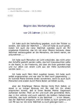 GOTTES WORT
... durch Bertha Dudde – 19.5.1962
8192
Beginn des Wortempfangs
vor 25 Jahren (15.6.1937)
Ich habe euch die Verheißung gegeben, euch den Tröster zu
senden, den Geist der Wahrheit .... Und Ich habe es auch getan,
indem Ich euch die reine Wahrheit zuleitete durch ein Mir
ergebenes Erdenkind, das Ich mit einer Mission betreute, diese
Wahrheit weiterzugeben an die Menschen, die bereit waren, sie
anzunehmen ....
Ich habe euch Menschen ein Licht entzündet, das nicht unter
den Scheffel gestellt werden sollte, das hell hinausleuchten sollte
in die Nacht, in die Finsternis, die über die Erde gebreitet liegt
und nur allein von einem Licht aus der Höhe durchbrochen
werden kann ....
Ich habe euch Mein Wort zugehen lassen, Ich habe euch
selbst angesprochen und war also im Wort euch gegenwärtig ....
ihr konntet Meine Stimme direkt vernehmen, wenn es auch euch
Menschen erst wieder durch Meine Boten vermittelt wurde,
aber der Empfänger Meines Wortes hörte Mich Selbst, er
stand in so inniger Bindung mit Mir, daß Ich ihn direkt
ansprechen konnte, daß er einen Beweis Meiner Gegenwart
aufweisen konnte: Mein an ihn und euch alle gerichtetes Wort,
das in ihm ertönte und euch wahrlich die tiefsten Geheimnisse
enthüllte, das euch einführte in die Wahrheit .... in ein Wissen,
das der Wahrheit entsprach, weil Ich Selbst zu euch spreche und
von Mir aus nur die reine Wahrheit zu euch gelangen kann ....
 