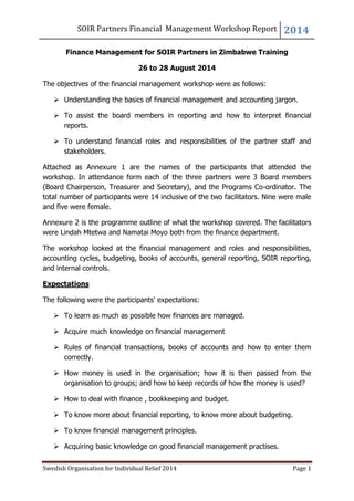 SOIR Partners Financial Management Workshop Report 2014
Swedish Organisation for Individual Relief 2014 Page 1
Finance Management for SOIR Partners in Zimbabwe Training
26 to 28 August 2014
The objectives of the financial management workshop were as follows:
 Understanding the basics of financial management and accounting jargon.
 To assist the board members in reporting and how to interpret financial
reports.
 To understand financial roles and responsibilities of the partner staff and
stakeholders.
Attached as Annexure 1 are the names of the participants that attended the
workshop. In attendance form each of the three partners were 3 Board members
(Board Chairperson, Treasurer and Secretary), and the Programs Co-ordinator. The
total number of participants were 14 inclusive of the two facilitators. Nine were male
and five were female.
Annexure 2 is the programme outline of what the workshop covered. The facilitators
were Lindah Mtetwa and Namatai Moyo both from the finance department.
The workshop looked at the financial management and roles and responsibilities,
accounting cycles, budgeting, books of accounts, general reporting, SOIR reporting,
and internal controls.
Expectations
The following were the participants' expectations:
 To learn as much as possible how finances are managed.
 Acquire much knowledge on financial management
 Rules of financial transactions, books of accounts and how to enter them
correctly.
 How money is used in the organisation; how it is then passed from the
organisation to groups; and how to keep records of how the money is used?
 How to deal with finance , bookkeeping and budget.
 To know more about financial reporting, to know more about budgeting.
 To know financial management principles.
 Acquiring basic knowledge on good financial management practises.
 