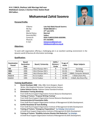 Mohammad Zahid Soomro
Personal Profile:
F/Name: Late Haji Abdul Razzak Soomro.
NIC No: 45504-8481367-1
DOB: 27th
July‘1979.
Marital Status: Married
Domicile/PRC : Sukkur
Contact #: 0333-7148522/0345-8202904.
Phone #: 071-5623894.
E-mail: Zainpocoos@gmail.com
Zahidsoomro@srso.org.pk
Objectives:
To work with organization offering a challenging job in an excellent working environment in the
dynamic world of Business & information technology.
Qualification:
Examination
Passed
Result
Declaration
Date
Board / University
CGPA /
Division /
Grade
% age of
marks
Major Subjects
MA 2008 SALU Khairpur Mir’s B 53.300 Sociology
MBA 2006 SALU Khairpur Mir’s C 64.416 Marketing
BCS 2000 SALU Khairpur Mir’s B 74.857 DBMS, Computer Network
H.S.C-II 1997 B.I.S.E Sukkur C 55.909 E.Math,Chem:Phy:
S.S.C-II 1995 B.I.S.E Sukkur B 69.764 E.Math, Bio:Chem:Phy:
Training Qualification:
1. Oracle Developer 2000 (SQL, DBA, Form Designer, Report
Writer, SQL Graphics).Petroman Training Institute Campus.
2. Cotton Selector Course. Pakistan Cotton Standard Institute.
3. Orientation Training Workshop
From Sindh Rural Support Organization-Human Resource Development.
4. Training of Trainers “Proposal Writing Training” .
From Sindh Rural Support Organization-Human Resource Development.
5. Communication & Presentation Skills.
From Sindh Rural Support Organization-Institute of Management & Skills Development.
6. Conflict Resolution & Team Building.
From Sindh Rural Support Organization-Institute of Management & Skills Development
7. Training of Trainers “Emergency Preparedness” by HelpAge International
at Sindh Rural Support Organization-Institute of Management & Skills Development
8. Training of Trainers “Disability Inclusive Disaster Risk Reduction” by HelpAge.
at Sindh Rural Support Organization-Institute of Management & Skills Development.
H #: C-584/A, Shalimar Jubli Marriage Hall near
Makhdoom Jumani, C-Section Police Station Road
Old Sukkur.
 