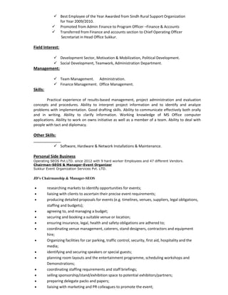  Best Employee of the Year Awarded from Sindh Rural Support Organization
for Year 2009/2010.
 Promoted from Admin Finance to Program Officer –Finance & Accounts
 Transferred from Finance and accounts section to Chief Operating Officer
Secretariat in Head Office Sukkur.
Field Interest:
 Development Sector, Motivation & Mobilization, Political Development.
 Social Development, Teamwork, Administration Department.
Management:
 Team Management. Administration.
 Finance Management. Office Management.
Skills:
Practical experience of results-based management, project administration and evaluation
concepts and procedures. Ability to interpret project information and to identify and analyze
problems with implementation. Good drafting skills. Ability to communicate effectively both orally
and in writing. Ability to clarify information. Working knowledge of MS Office computer
applications. Ability to work on owns initiative as well as a member of a team. Ability to deal with
people with tact and diplomacy.
Other Skills:
 Software, Hardware & Network Installations & Maintenance.
Personal Side Business
Operating SEOS Pvt.LTD. since 2012 with 9 hard worker Employees and 47 different Vendors.
Chairman-SEOS & Manager-Event Organizer
Sukkur Event Organization Services Pvt. LTD.
JD’s Chairmanship & Manager-SEOS
• researching markets to identify opportunities for events;
• liaising with clients to ascertain their precise event requirements;
• producing detailed proposals for events (e.g. timelines, venues, suppliers, legal obligations,
staffing and budgets);
• agreeing to, and managing a budget;
• securing and booking a suitable venue or location;
• ensuring insurance, legal, health and safety obligations are adhered to;
• coordinating venue management, caterers, stand designers, contractors and equipment
hire;
• Organizing facilities for car parking, traffic control, security, first aid, hospitality and the
media;
• identifying and securing speakers or special guests;
• planning room layouts and the entertainment programme, scheduling workshops and
Demonstrations;
• coordinating staffing requirements and staff briefings;
• selling sponsorship/stand/exhibition space to potential exhibitors/partners;
• preparing delegate packs and papers;
• liaising with marketing and PR colleagues to promote the event;
 