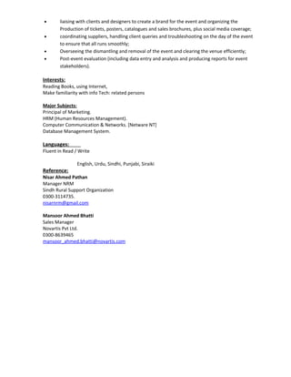 • liaising with clients and designers to create a brand for the event and organizing the
Production of tickets, posters, catalogues and sales brochures, plus social media coverage;
• coordinating suppliers, handling client queries and troubleshooting on the day of the event
to ensure that all runs smoothly;
• Overseeing the dismantling and removal of the event and clearing the venue efficiently;
• Post-event evaluation (including data entry and analysis and producing reports for event
stakeholders).
Interests:
Reading Books, using Internet,
Make familiarity with info Tech: related persons
Major Subjects:
Principal of Marketing.
HRM (Human Resources Management).
Computer Communication & Networks. [Netware NT]
Database Management System.
Languages:
Fluent in Read / Write
English, Urdu, Sindhi, Punjabi, Siraiki
Reference:
Nisar Ahmed Pathan
Manager NRM
Sindh Rural Support Organization
0300-3114735.
nisarnrm@gmail.com
Mansoor Ahmed Bhatti
Sales Manager
Novartis Pvt Ltd.
0300-8639465
mansoor_ahmed.bhatti@novartis.com
 