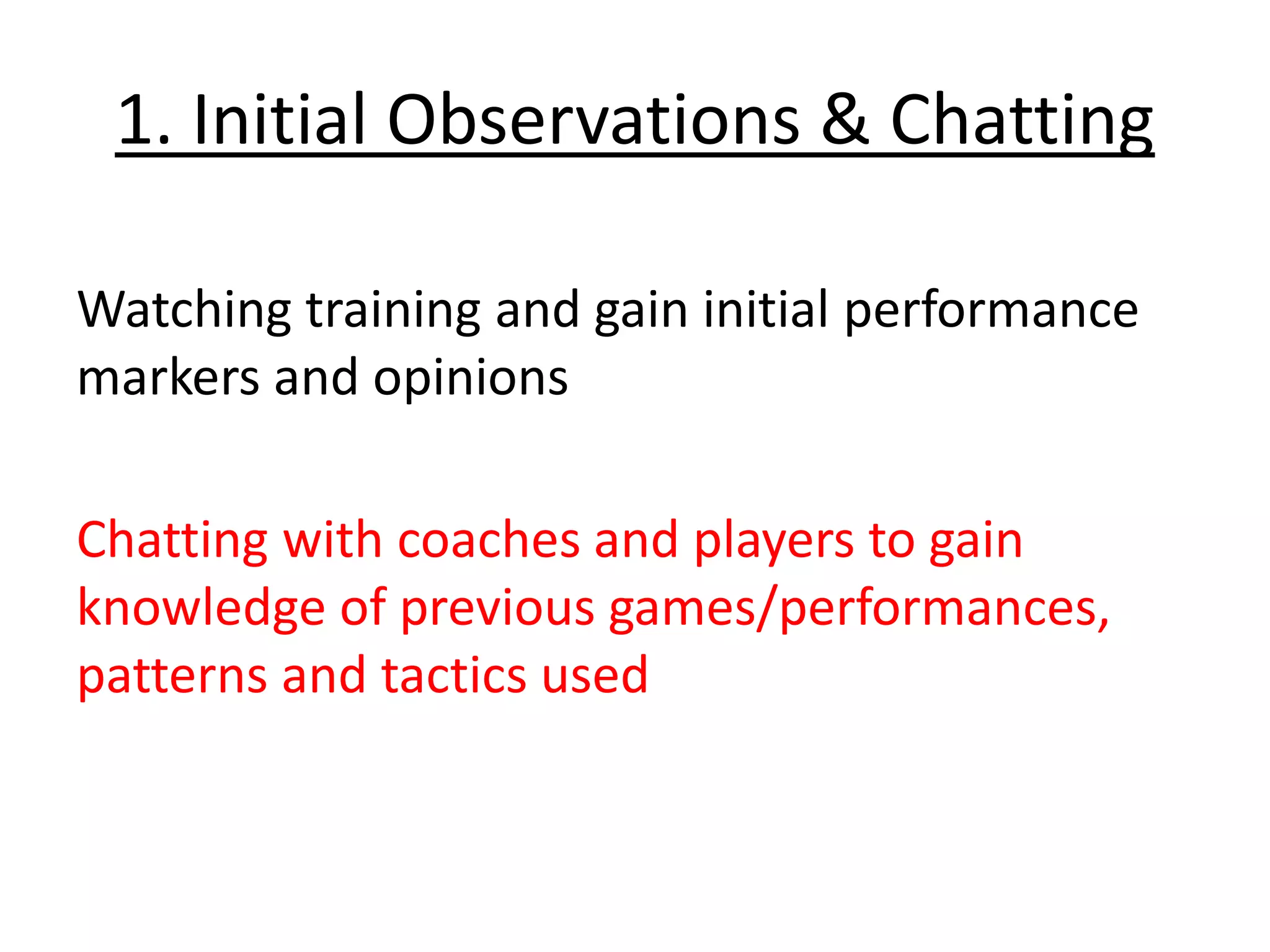 1. Initial Observations & Chatting
Watching training and gain initial performance
markers and opinions
Chatting with coaches and players to gain
knowledge of previous games/performances,
patterns and tactics used
 