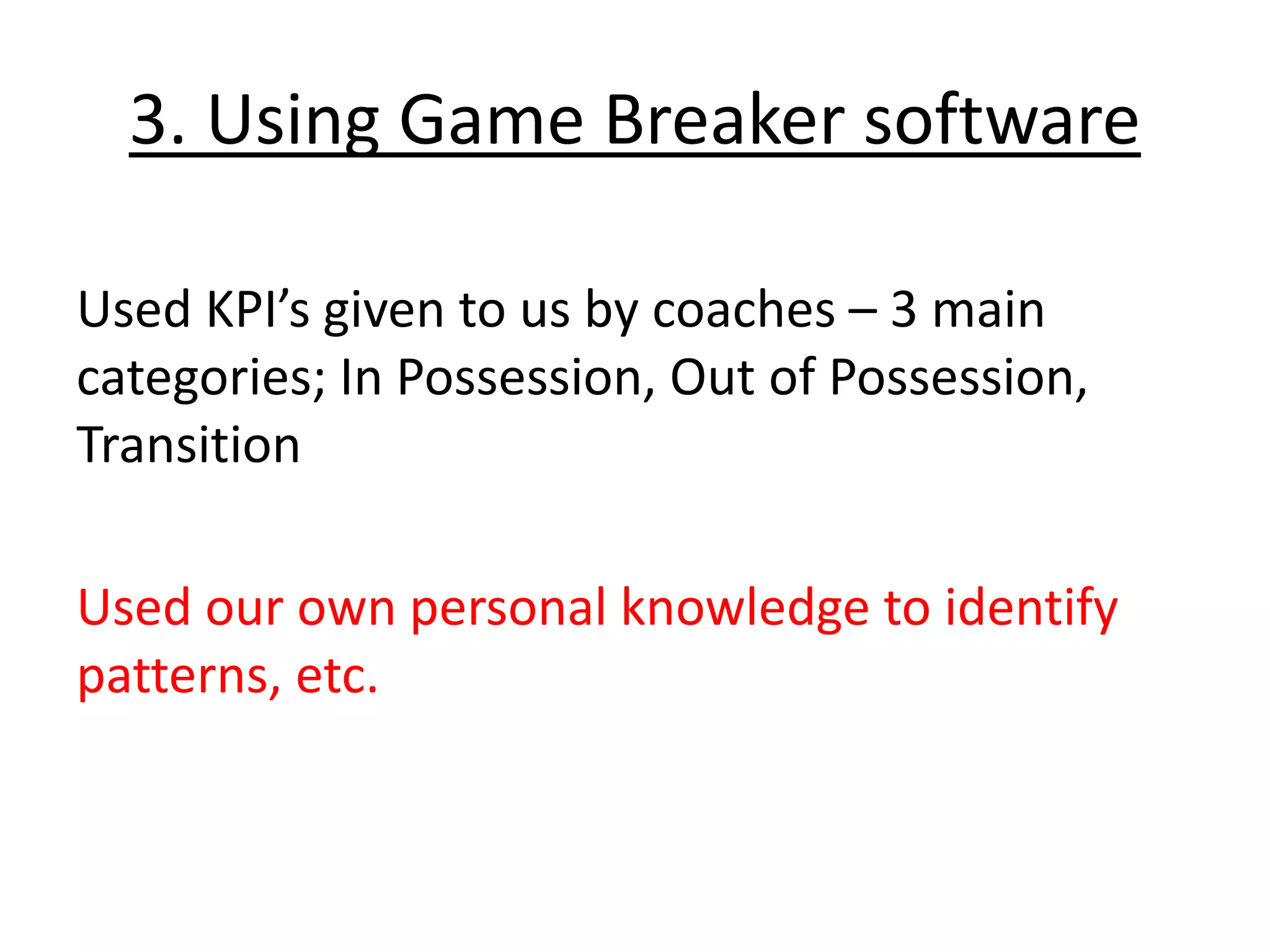 3. Using Game Breaker software
Used KPI’s given to us by coaches – 3 main
categories; In Possession, Out of Possession,
Transition
Used our own personal knowledge to identify
patterns, etc.
 