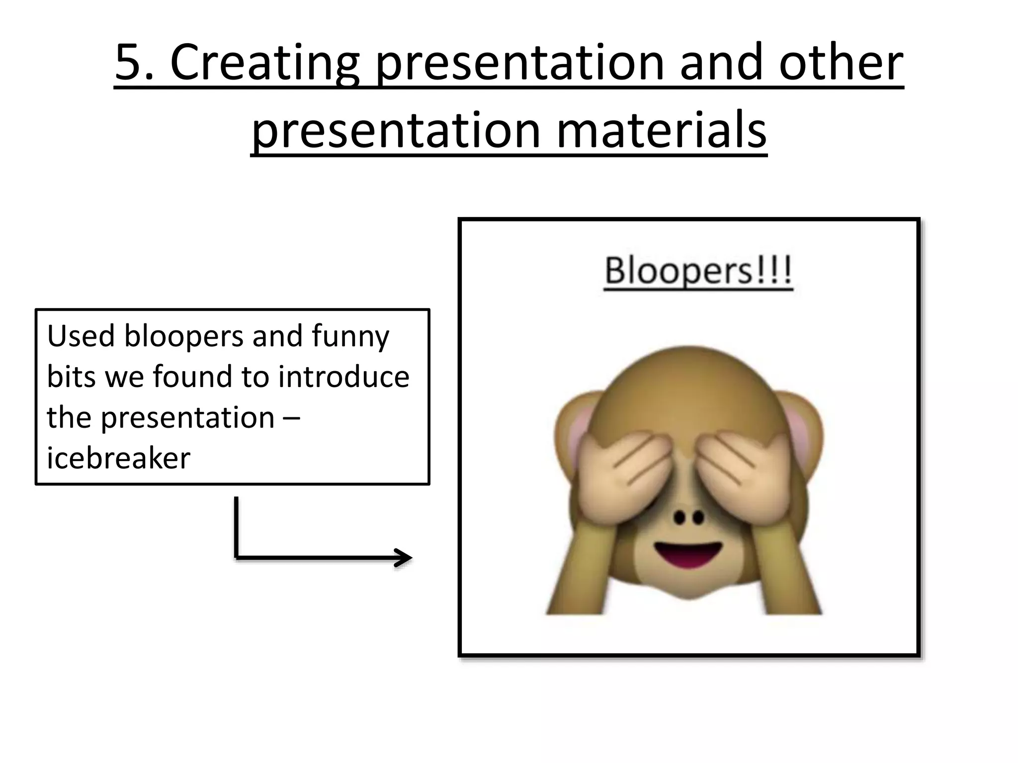 5. Creating presentation and other
presentation materials
Used bloopers and funny
bits we found to introduce
the presentation –
icebreaker
 