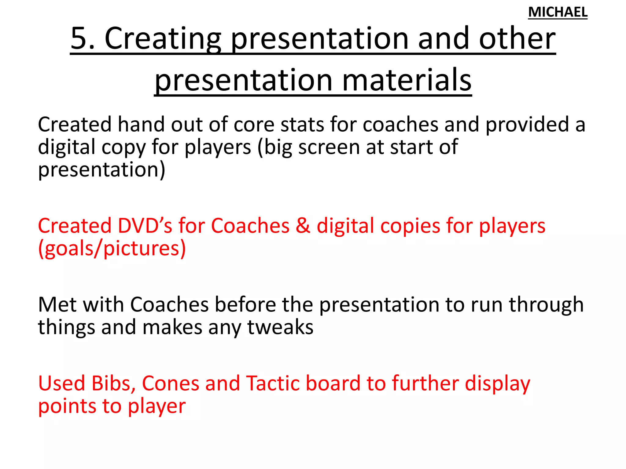 5. Creating presentation and other
presentation materials
Created hand out of core stats for coaches and provided a
digital copy for players (big screen at start of
presentation)
Created DVD’s for Coaches & digital copies for players
(goals/pictures)
Met with Coaches before the presentation to run through
things and makes any tweaks
Used Bibs, Cones and Tactic board to further display
points to player
MICHAEL
 