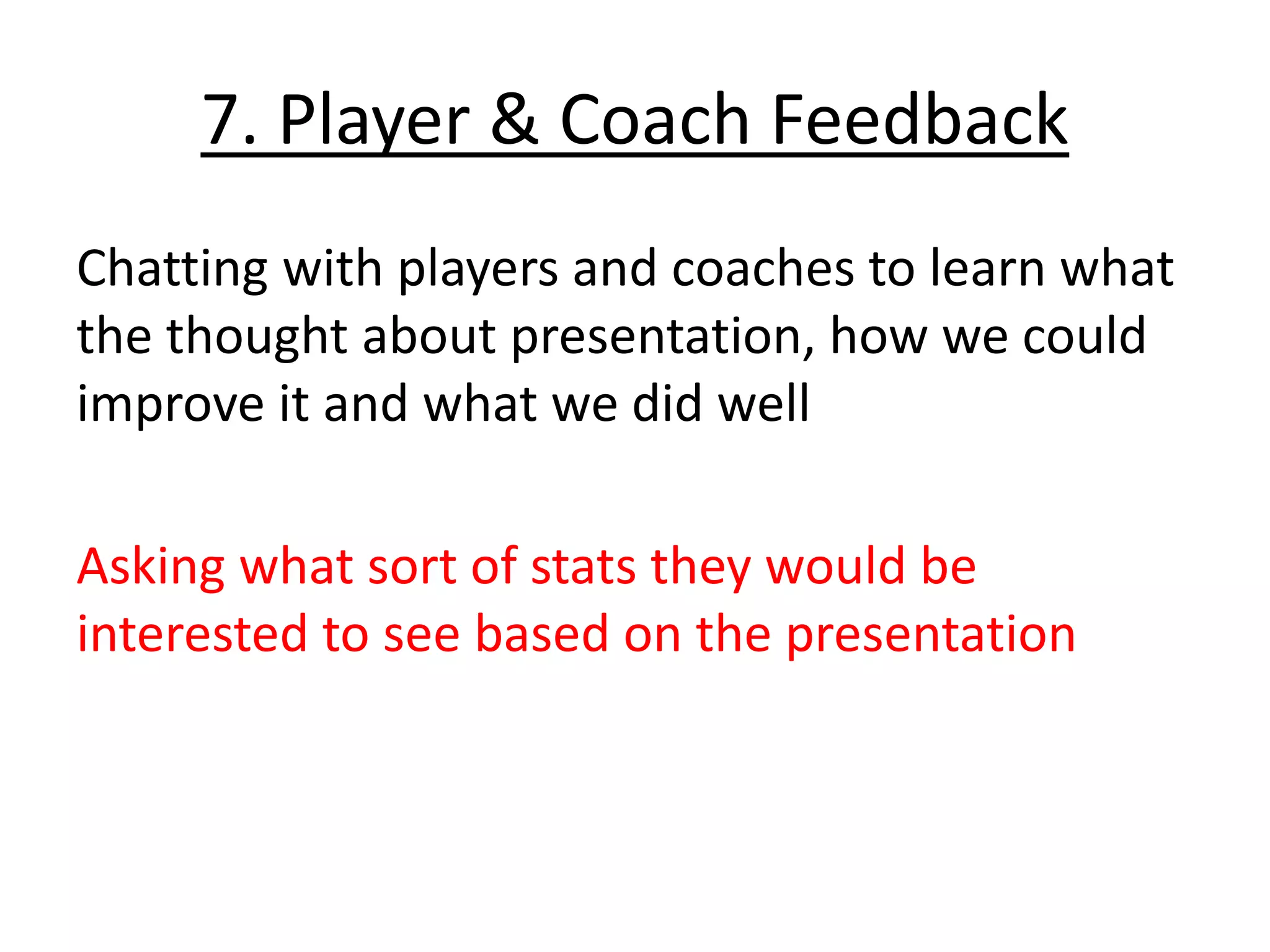 7. Player & Coach Feedback
Chatting with players and coaches to learn what
the thought about presentation, how we could
improve it and what we did well
Asking what sort of stats they would be
interested to see based on the presentation
 