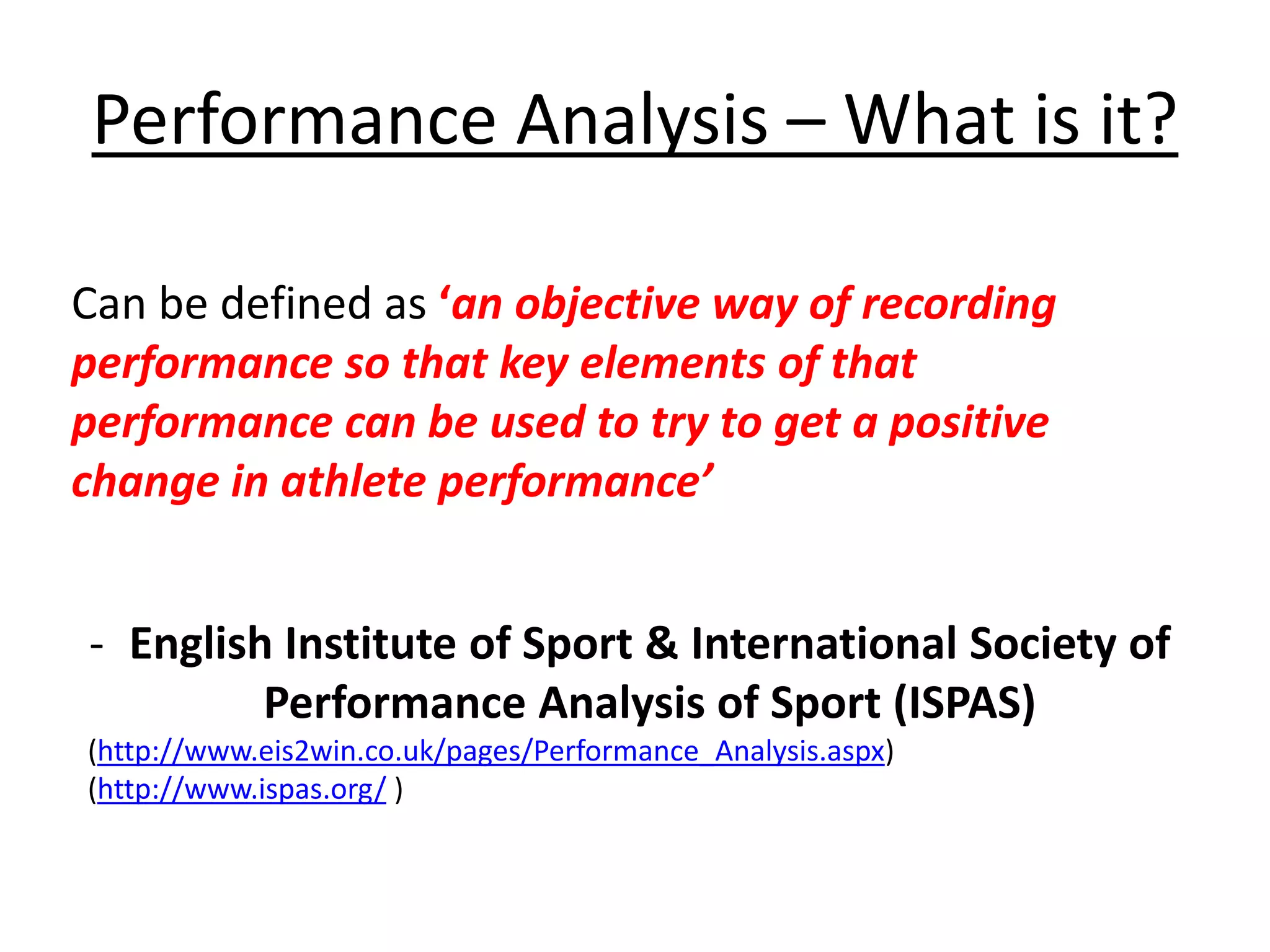 Performance Analysis – What is it?
Can be defined as ‘an objective way of recording
performance so that key elements of that
performance can be used to try to get a positive
change in athlete performance’
- English Institute of Sport & International Society of
Performance Analysis of Sport (ISPAS)
(http://www.eis2win.co.uk/pages/Performance_Analysis.aspx)
(http://www.ispas.org/ )
 