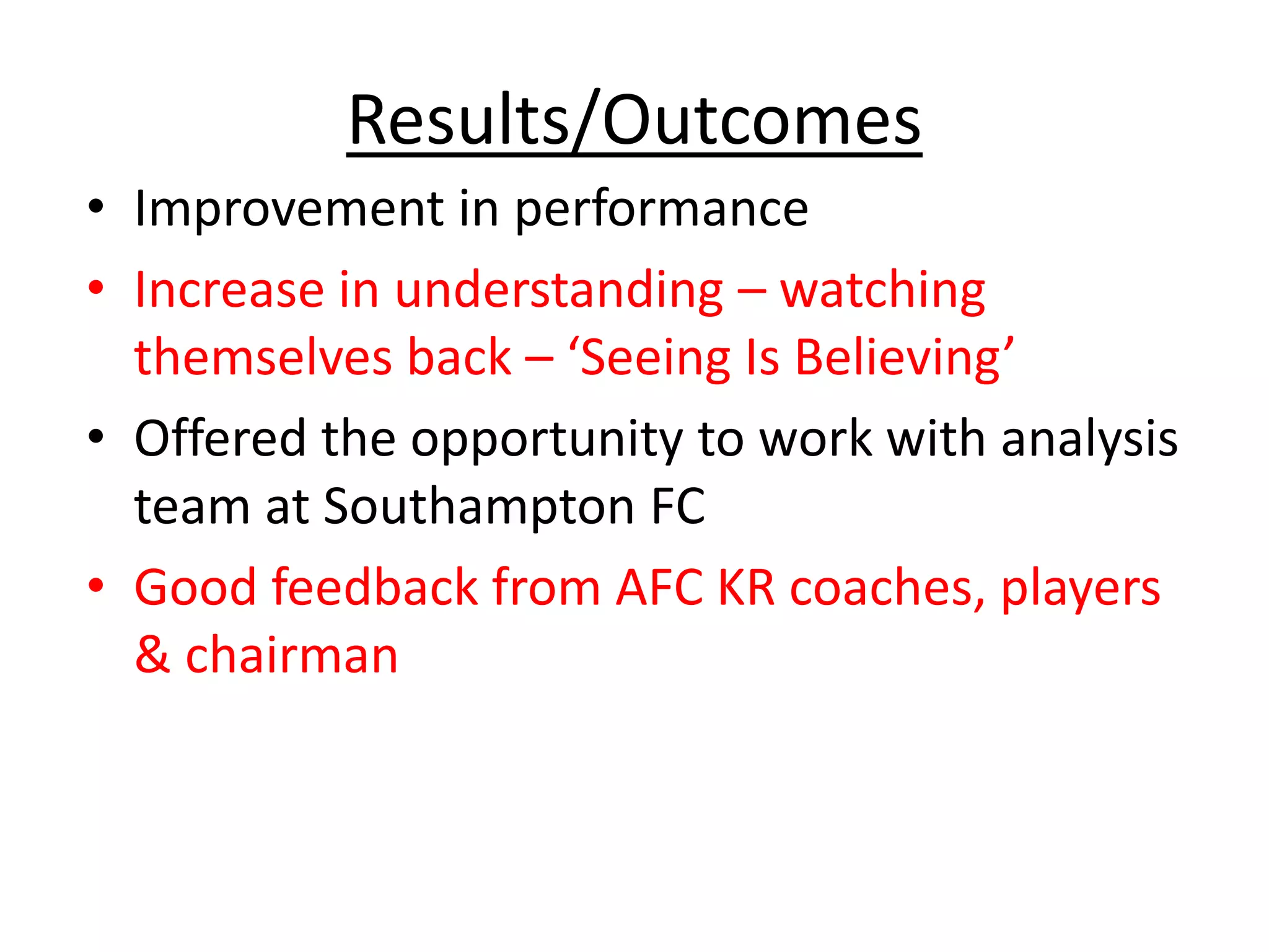 Results/Outcomes
• Improvement in performance
• Increase in understanding – watching
themselves back – ‘Seeing Is Believing’
• Offered the opportunity to work with analysis
team at Southampton FC
• Good feedback from AFC KR coaches, players
& chairman
 