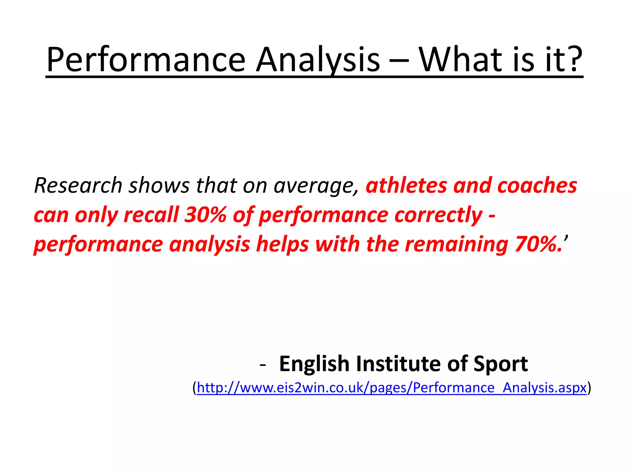 Performance Analysis – What is it?
Research shows that on average, athletes and coaches
can only recall 30% of performance correctly -
performance analysis helps with the remaining 70%.’
- English Institute of Sport
(http://www.eis2win.co.uk/pages/Performance_Analysis.aspx)
 