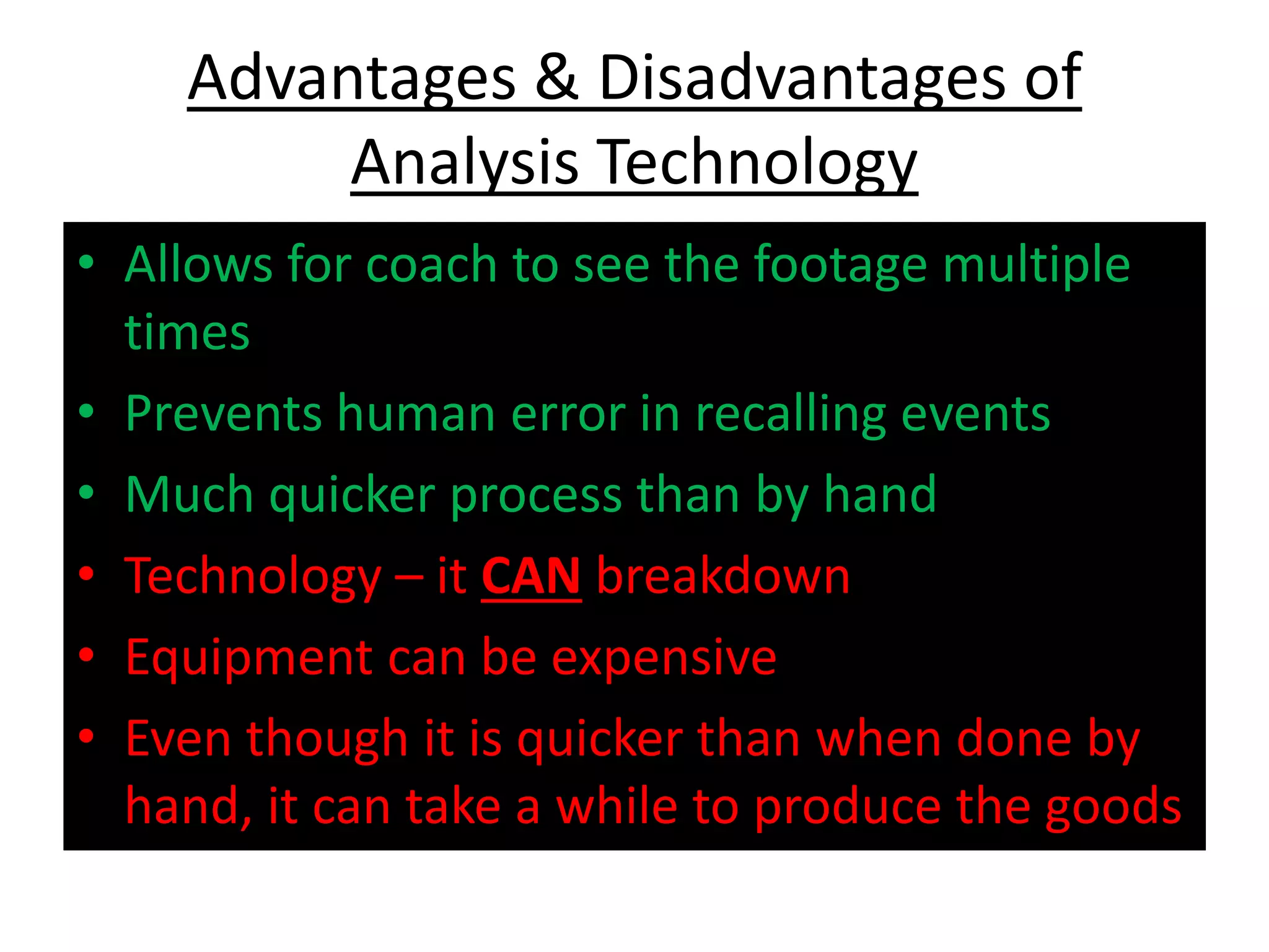 Advantages & Disadvantages of
Analysis Technology
• Allows for coach to see the footage multiple
times
• Prevents human error in recalling events
• Much quicker process than by hand
• Technology – it CAN breakdown
• Equipment can be expensive
• Even though it is quicker than when done by
hand, it can take a while to produce the goods
 