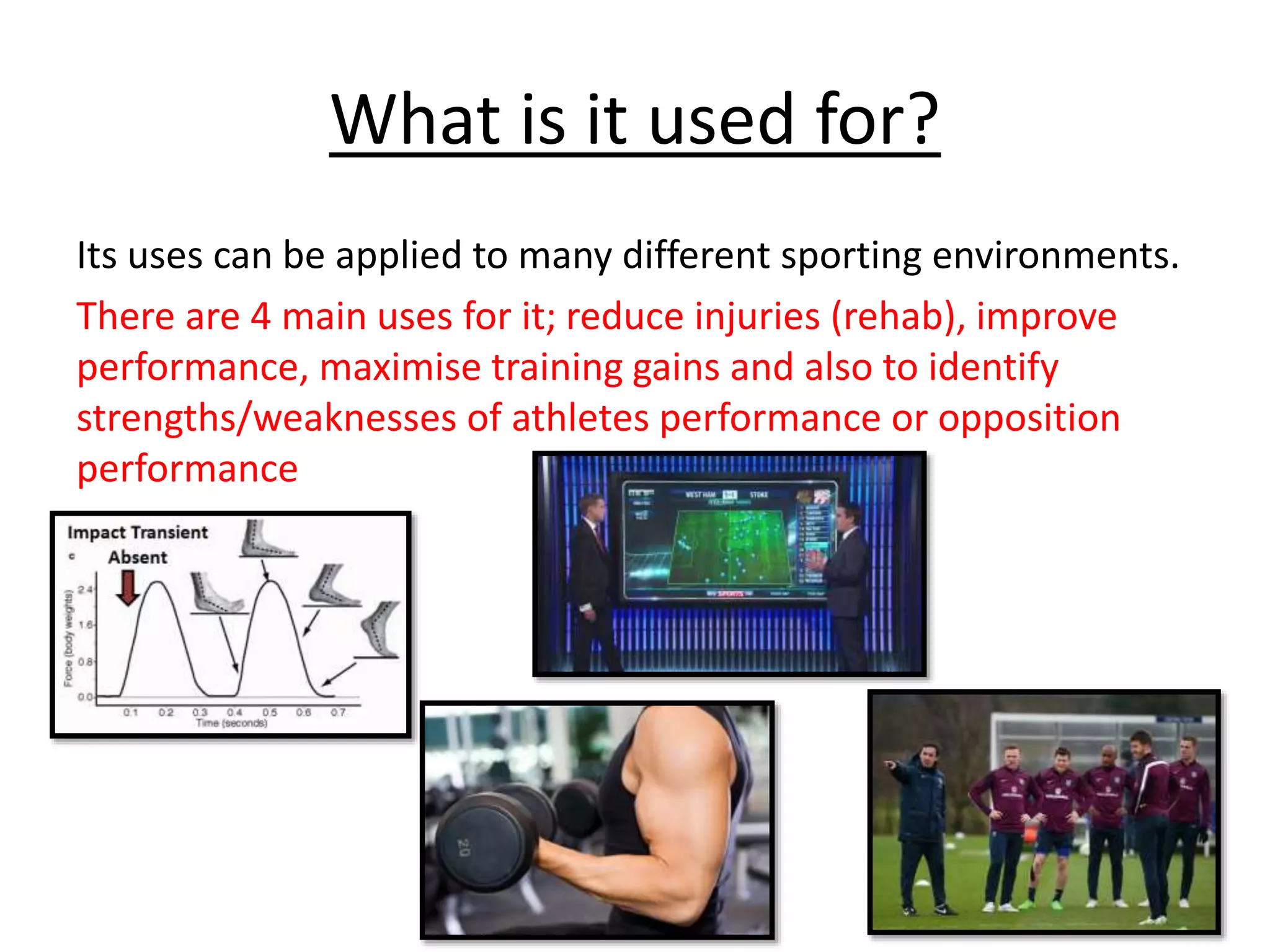 What is it used for?
Its uses can be applied to many different sporting environments.
There are 4 main uses for it; reduce injuries (rehab), improve
performance, maximise training gains and also to identify
strengths/weaknesses of athletes performance or opposition
performance
 