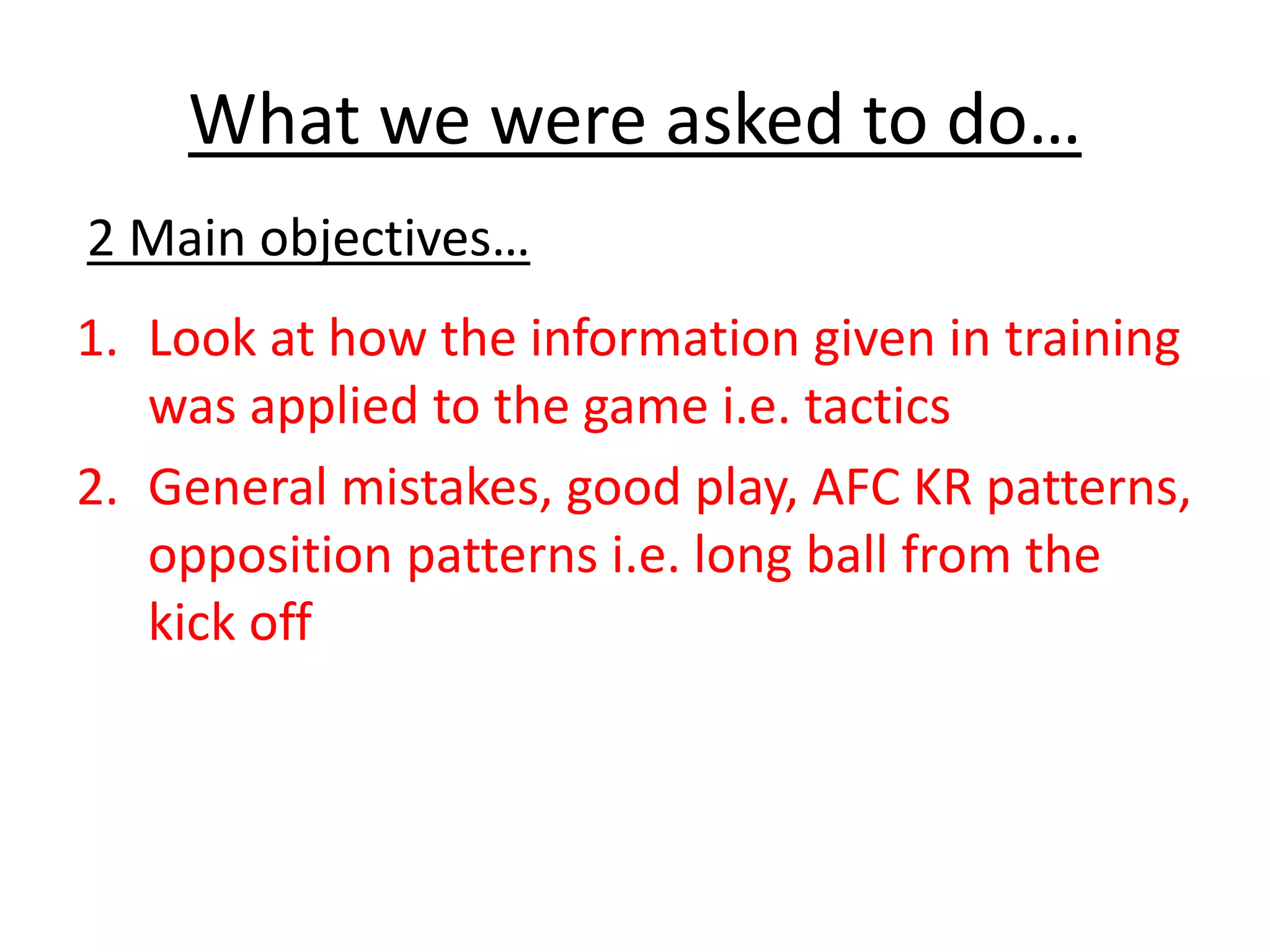 What we were asked to do…
1. Look at how the information given in training
was applied to the game i.e. tactics
2. General mistakes, good play, AFC KR patterns,
opposition patterns i.e. long ball from the
kick off
2 Main objectives…
 