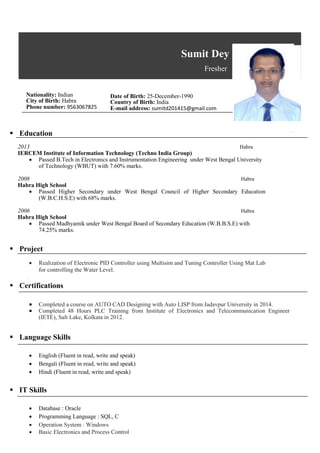 Sumit Dey
Fresher
Nationality: Indian
City of Birth: Habra
Phone number: 9563067825
 Education
Date of Birth: 25-December-1990
Country of Birth: India
E-mail address: sumitd201415@gmail.com
2013 Habra
IERCEM Institute of Information Technology (Techno India Group)
 Passed B.Tech in Electronics and Instrumentation Engineering under West Bengal University
of Technology (WBUT) with 7.60% marks.
2008 Habra
Habra High School
 Passed Higher Secondary under West Bengal Council of Higher Secondary Education
(W.B.C.H.S.E) with 68% marks.
2006 Habra
Habra High School
 Passed Madhyamik under West Bengal Board of Secondary Education (W.B.B.S.E) with
74.25% marks.
 Project
 Realization of Electronic PID Controller using Multisim and Tuning Controller Using Mat Lab
for controlling the Water Level.
 Certifications
 Completed a course on AUTO CAD Designing with Auto LISP from Jadavpur University in 2014.
 Completed 48 Hours PLC Training from Institute of Electronics and Telecommunication Engineer
(IETE), Salt Lake, Kolkata in 2012.
 Language Skills
 English (Fluent in read, write and speak)
 Bengali (Fluent in read, write and speak)
 Hindi (Fluent in read, write and speak)
 IT Skills
 Database : Oracle
 Programming Language : SQL, C
 Operation System : Windows
 Basic Electronics and Process Control
 