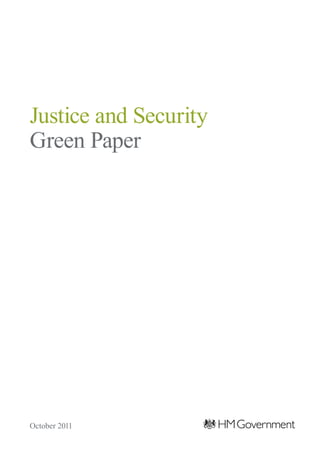 Justice and Security Green Paper
                                                                                                    Justice and Security
                                                                                                    Green Paper




Published by TSO (The Stationery Office) and available from:

Online
www.tsoshop.co.uk

Mail, telephone, fax and email
TSO
PO Box 29, Norwich NR3 1GN
Telephone orders/general enquiries: 0870 600 5522
Order through the Parliamentary Hotline Lo-Call: 0845 7 023474
Fax orders: 0870 600 5533
Email: customer.services@tso.co.uk
Textphone: 0870 240 3701

The Parliamentary Bookshop
12 Bridge Street, Parliament Square,
London SW1A 2JX
Telephone orders/general enquiries: 020 7219 3890
Fax orders: 020 7219 3866
Email: bookshop@parliament.uk
Internet: www.bookshop.parliament.uk

TSO@Blackwell and other accredited agents                                                           October 2011
 