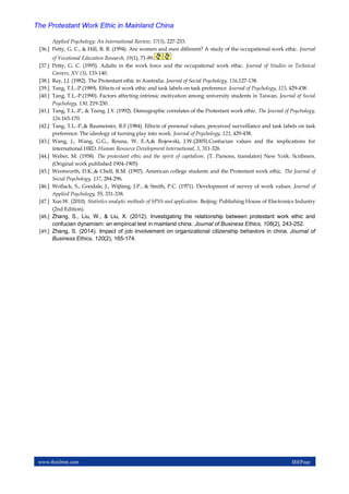 www.theijbmt.com 111|Page
The Protestant Work Ethic in Mainland China
Applied Psychology: An International Review, 37(3), 227-233.
[36.] Petty, G. C., & Hill, R. B. (1994). Are women and men different? A study of the occupational work ethic. Journal
of Vocational Education Research, 19(1), 71-89.
[37.] Petty, G. C. (1995). Adults in the work force and the occupational work ethic. Journal of Studies in Technical
Careers, XV (3), 133-140.
[38.] Ray, J.J. (1982). The Protestant ethic in Australia. Journal of Social Psychology, 116,127-138.
[39.] Tang, T.L.-P.(1989). Effects of work ethic and task labels on task preference. Journal of Psychology, 123, 429-438.
[40.] Tang, T.L.-P.(1990). Factors affecting intrinsic motivation among university students in Taiwan. Journal of Social
Psychology, 130, 219-230.
[41.] Tang, T.L.-P., & Tzeng. J.Y. (1992). Demographic correlates of the Protestant work ethic. The Journal of Psychology,
126.163-170.
[42.] Tang, T.L.-P.,& Baumeister, R.F.(1984). Effects of personal values, perceived surveillance and task labels on task
preference: The ideology of turning play into work. Journal of Psychology, 123, 429-438.
[43.] Wang, J., Wang, G.G., Rouna, W. E.A,& Rojewski, J.W.(2005).Confucian values and the implications for
international HRD. Human Resource Development International, 3, 311-326
[44.] Weber, M. (1958). The protestant ethic and the spirit of capitalism. (T. Parsons, translator) New York: Scribners.
(Original work published 1904-1905)
[45.] Wentworth, D.K.,& Chell, R.M. (1997). American college students and the Protestant work ethic. The Journal of
Social Psychology, 137, 284-296.
[46.] Wollack, S., Goodale, J., Wijtimg, J.P., & Smith, P.C. (1971). Development of survey of work values. Journal of
Applied Psychology, 55, 331-338.
[47.] Xue.W. (2010). Statistics analytic methods of SPSS and application. Beijing: Publishing House of Electronics Industry
(2nd Edition).
[48.] Zhang, S., Liu, W., & Liu, X. (2012). Investigating the relationship between protestant work ethic and
confucian dynamism: an empirical test in mainland china. Journal of Business Ethics, 106(2), 243-252.
[49.] Zhang, S. (2014). Impact of job involvement on organizational citizenship behaviors in china. Journal of
Business Ethics, 120(2), 165-174.
 