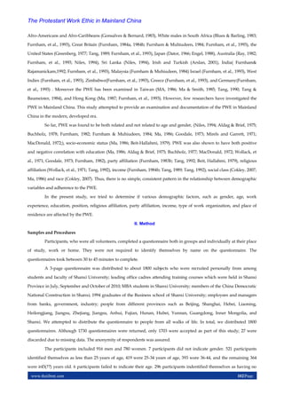 www.theijbmt.com 102|Page
The Protestant Work Ethic in Mainland China
Afro-Americans and Afro-Caribbeans (Gonsalves & Bernard, 1983), White males in South Africa (Blues & Barling, 1983;
Furnham, et al., 1993), Great Britain (Furnham, 1984a, 1984b; Furnham & Muhiudeen, 1984; Furnham, et al., 1993), the
United States (Greenberg, 1977; Tang, 1989; Furnham, et al., 1993), Japan (Dator, 1966; Engel, 1988), Australia (Ray, 1982;
Furnham, et al., 1993; Niles, 1994), Sri Lanka (Niles, 1994), Irish and Turkish (Arslan, 2001), India( Furnham&
Rajamanickam,1992; Furnham, et al., 1993), Malaysia (Furnham & Muhiudeen, 1984) Israel (Furnham, et al., 1993), West
Indies (Furnham, et al., 1993), Zimbabwe(Furnham, et al., 1993), Greece (Furnham, et al., 1993), and Germany(Furnham,
et al., 1993) . Moreover the PWE has been examined in Taiwan (MA, 1986; Ma & Smith, 1985; Tang, 1990; Tang &
Baumeister, 1984), and Hong Kong (Ma, 1987; Furnham, et al., 1993). However, few researchers have investigated the
PWE in Mainland China. This study attempted to provide an examination and documentation of the PWE in Mainland
China in the modern, developed era.
So far, PWE was found to be both related and not related to age and gender, (Niles, 1994; Aldag & Brief, 1975;
Buchholz, 1978; Furnham, 1982; Furnham & Muhiudeen, 1984; Ma, 1986; Goodale, 1973; Mirels and Garrett, 1971;
MacDonald, 1972;), socio-economic status (Ma, 1986; Beit-Hallahmi, 1979). PWE was also shown to have both positive
and negative correlation with education (Ma, 1986; Aldag & Brief, 1975; Buchholz, 1977; MacDonald, 1972; Wollack, et
al., 1971; Goodale, 1973; Furnham, 1982), party affiliation (Furnham, 1983b; Tang, 1992; Beit, Hallahmi, 1979), religious
affiliation (Wollack, et al., 1971; Tang, 1992), income (Furnham, 1984b; Tang, 1989; Tang, 1992), social class (Cokley, 2007;
Ma, 1986) and race (Cokley, 2007). Thus, there is no simple, consistent pattern in the relationship between demographic
variables and adherence to the PWE.
In the present study, we tried to determine if various demographic factors, such as gender, age, work
experience, education, position, religious affiliation, party affiliation, income, type of work organization, and place of
residence are affected by the PWE.
II. Method
Samples and Procedures
Participants, who were all volunteers, completed a questionnaire both in groups and individually at their place
of study, work or home. They were not required to identify themselves by name on the questionnaire. The
questionnaires took between 30 to 45 minutes to complete.
A 3-page questionnaire was distributed to about 1800 subjects who were recruited personally from among
students and faculty of Shanxi University; leading office cadres attending training courses which were held in Shanxi
Province in July, September and October of 2010; MBA students in Shanxi University; members of the China Democratic
National Construction in Shanxi; 1994 graduates of the Business school of Shanxi University; employees and managers
from banks, government, industry; people from different provinces such as Beijing, Shanghai, Hebei, Liaoning,
Heilongjiang, Jiangsu, Zhejiang, Jiangsu, Anhui, Fujian, Hunan, Hubei, Yunnan, Guangdong, Inner Mongolia, and
Shanxi. We attempted to distribute the questionnaire to people from all walks of life. In total, we distributed 1800
questionnaires. Although 1730 questionnaires were returned, only 1703 were accepted as part of this study; 27 were
discarded due to missing data. The anonymity of respondents was assured.
The participants included 916 men and 780 women. 7 participants did not indicate gender. 521 participants
identified themselves as less than 25 years of age, 419 were 25-34 years of age, 393 were 36-44, and the remaining 364
were ≥45(??) years old. 6 participants failed to indicate their age. 296 participants indentified themselves as having no
 