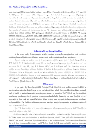www.theijbmt.com 103|Page
The Protestant Work Ethic in Mainland China
work experience, 375 having worked for less than 5 years, 205 for 5-9 years, 166 for 10-14 years, 185 for 15-19 years, 311
for 20-29 years, and the remainder 157 for ≥30 years. 8 people failed to indicate their work experience. 689 participants
indentified themselves as junior college education or less, 835 undergraduates, and 135 graduates. 44 people failed to
indicate their education status. 112 participants indentified themselves as occupying senior management positions at
work, 410 middle management and 725 junior management or lower. 81 participants indentified themselves as
Buddhists, 12 Catholics, 65 Protestants and 1,318 non-religious. 572 participants indentified themselves as Communist
Party members, 71 members of Democratic parties, and 731 without any party affiliation. 329 participants failed to
indicate their political affiliation. 1,374 participants indentified their monthly income as ≤RMB1000, 700 making
RMB1001-3000, 344 making RMB3001-5000, and 129 ≥RMB5001. 335 participants worked in state-owned enterprises, 162
in private enterprises, 24 in foreign joint ventures, 131 self-employed, 292 in public institutions (including schools), and
142 “other”. 250 participants live in North-East China, 164 in South-East China, 793 in North-Midwest China, and 156 in
South-Midwest China.
III. Demographic and Dummy Code Sheet
In the present study, the demographic variables examined were gender, age, education, work experience,
position, religious affiliation, party affiliation, income, type of work organization, and place of residence.
Dummy coding was used for some of the demographic variables: gender (male=1, female=0); age (17-24=1,
25-34=2, 35-44=3, ≥45=4 ); education (diploma and lower=1, undergraduate=2, graduate=3); work experience (no work
experience=0, 0＜5 years=1, 5-9 years=2, 10-14 years=3, 15-19 years=4, 20-30 years=5, ≥30 years=6); position (upper=1,
middle=2, lower=3); religious affiliation (Buddhist=1, Catholic=2, Protestant=3, no affiliation=4); party affiliation
(Communist Party=1, Democratic party=2, no party affiliation=3); income (≤RMB1000=1, RMB1001-3000=2,
RMB3001-5000=3, ≥RMB5001=4); type of work organization (SOE=1, private enterprise=2, foreign joint ventures=3,
self–employed=4, public institution including school=5, others=6); and place of residence (North-East=1, South-East=2,
North-Midwest=3, South-Midwest=4).
IV. Instrument
In our study, the Mirels-Garrett (1971) Protestant Work Ethics Scale was used to measure the PWE. A
questionnaire was translated into Chinese by four psychologists fluent in both Chinese and English and then translated
back to English by another independent group to ensure accuracy of translation. The PWE Scale was first tested in a
small group to make sure that the questions were understood and whether the people, who were thought to be very
involved with their work, had higher PWE scores. Minor revisions were then made to the questionnaire to enhance
understandability. The final form of this questionnaire was thus regarded as possessing a satisfactory degree of
cross-language equivalence.
The PWE Scale consisted of 19 items, with higher scores reflecting strong adherence to the PWE and lower
scores little adherence to the PWE.
Participants responded using a 5-point Likert-scale ranging from 1 (disagree strongly) to 5 (agree strongly). Item
9 (“People should have more leisure time to spend in relaxation”), Item 13 (“Hard work offers little guarantee of
success”), and Item 15 (“Life would be more meaningful if we had more leisure time”) were reverse-scored. Responses
for the 19 items were summed to produce a total PWE. Even though the PWE Scale was initially developed in America
 