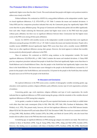 www.theijbmt.com 107|Page
The Protestant Work Ethic in Mainland China
significantly higher scores than the other 2 levels. This result indicated that people with higher work positions tended to
adhere more closely to the PWE.
Political affiliation: We conducted an ANOVA by using political affiliation as the independent variable. Again
we found significant differences, F (2, 1371)=3.070, p＜.05. Table 2 contains the means and standard deviations. A
Tukey-HSD post hoc comparison procedure indicated that only the Communist group has significantly higher PWE
scores than the no party affiliation group. The groups of Communist and Democratic parties did not differ significantly
from each other. People endorsing the Democratic parties had higher mean scores on the PWE Scale than people
without party affiliation, but there was no significant difference between them. Communists had the highest mean
scores on the PWE score among all three party affiliations.
Income: An ANOVA with monthly income as the independent variable revealed that there were significant
differences among the groups, F(3,1403)= 4.14, p＜.05. Table 2 contains the means and standard deviation. People with a
monthly income ≥RMB5001 showed significantly higher PWE scores than those with a monthly income ≤RMB1000.
There was no other significant difference among other groups. However, the trend appears to indicate that monthly
income positively affected people’s adherence to the PWE.
Place of residence: We conducted an ANOVA using residence as the independent variable. We found
significant differences, F(3,1359)=6.301, p＜.0001. Table 2 contains the means and standard deviations. A Tukey-HSD
post hoc comparison procedure indicated that people in South-East China had significantly higher scores than those in
North-Midwest and in South-Midwest China. Also the people in the North-East had significantly higher scores than
those in the South-Midwest. The lowest mean scores belonged to the people in the South-Midwest, increased by 1.13
points for the people in the North-Midwest, and increased by 1.10 points for the people in the North-East, then reached
the peak mean score of 53.93 for the people in the South-East.
VI. Discussion and Conclusions
We explored differences in the PWE scores across a number of demographic variables including gender, age,
education, work experience, position, religious affiliation, party affiliation, income, type of work organization, and place
of residence.
Concerning gender, age, work experience, religious affiliation and type of work organization, the results
indicated that no significant difference on PWE existed among the groups, while the remainder of the variables showed
significant differences on PWE among their categories.
As for gender, a number of studies in the past 20 years reported that females are more likely to exhibit better
work ethics than their male counterparts (Petty & Hill, 1994; Hill, 1997; Hall, 1991; Furnham & Muhiudeen, 1984;
Wollack, et al., 1971). This present study, however, did not find significant differences on the PWE between females
(Mean=52.54, Std. Deviation=6.675) and males (Mean=52.37, Std. Deviation=7.480). This result was consistent with those
of Tang (1989, 1992), Buchholz (1978), Goodale (1973), Ma (1986), and Mirels & Garrett (1971), who also found that
females did not adhere closer to the PWE than their male counterparts.
Considering age, no significant difference on PWE among age category was noted in our study. This result was
contrary to those of Buschholz (1978), Tang & Tzeng (1992), Petty (1995), Aldag and Brief (1975), Goodale (1973).
However, this finding was in accordance with those of Buchhozl (1977), Furnbam (1982), Ma (1986), MacDonald
 