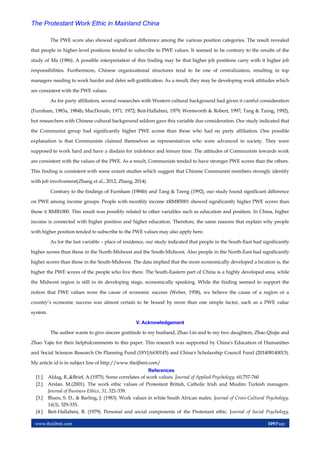 www.theijbmt.com 109|Page
The Protestant Work Ethic in Mainland China
The PWE score also showed significant difference among the various position categories. The result revealed
that people in higher-level positions tended to subscribe to PWE values. It seemed to be contrary to the results of the
study of Ma (1986). A possible interpretation of this finding may be that higher job positions carry with it higher job
responsibilities. Furthermore, Chinese organizational structures tend to be one of centralization, resulting in top
managers needing to work harder and defer self-gratification. As a result, they may be developing work attitudes which
are consistent with the PWE values.
As for party affiliation, several researches with Western cultural background had given it careful consideration
(Furnham, 1983a, 1984b; MacDonale, 1971, 1972; Beit-Hallahmi, 1979; Wentworth & Robert, 1997; Tang & Tzeng, 1992),
but researchers with Chinese cultural background seldom gave this variable due consideration. Our study indicated that
the Communist group had significantly higher PWE scores than those who had no party affiliation. One possible
explanation is that Communists claimed themselves as representatives who were advanced in society. They were
supposed to work hard and have a disdain for indolence and leisure time. The attitudes of Communists towards work
are consistent with the values of the PWE. As a result, Communists tended to have stronger PWE scores than the others.
This finding is consistent with some extant studies which suggest that Chinese Communist members strongly identify
with job involvement(Zhang et al., 2012; Zhang, 2014).
Contrary to the findings of Furnham (1984b) and Tang & Tzeng (1992), our study found significant difference
on PWE among income groups. People with monthly income ≥RMB5001 showed significantly higher PWE scores than
those ≤ RMB1000. This result was possibly related to other variables such as education and position. In China, higher
income is connected with higher position and higher education. Therefore, the same reasons that explain why people
with higher position tended to subscribe to the PWE values may also apply here.
As for the last variable – place of residence, our study indicated that people in the South-East had significantly
higher scores than those in the North-Midwest and the South-Midwest. Also people in the North-East had significantly
higher scores than those in the South-Midwest. The data implied that the more economically developed a location is, the
higher the PWE scores of the people who live there. The South-Eastern part of China is a highly developed area, while
the Midwest region is still in its developing stage, economically speaking. While the finding seemed to support the
notion that PWE values were the cause of economic success (Weber, 1958), we believe the cause of a region or a
country’s economic success was almost certain to be bound by more than one simple factor, such as a PWE value
system.
V. Acknowledgement
The author wants to give sincere gratitude to my husband, Zhao Lin and to my two daughters, Zhao Qiujie and
Zhao Yajie for their helpfulcomments to this paper. This research was supported by China's Education of Humanities
and Social Sciences Research On Planning Fund (18YJA630145) and China's Scholarship Council Fund (201408140015).
My article id is in subject line of http://www.theijbmt.com/
References
[1.] Aldag, R.,&Brief, A.(1975). Some correlates of work values. Journal of Applied Psychology, 60,757-760
[2.] Arslan. M.(2001). The work ethic values of Protestant British, Catholic Irish and Muslim Turkish managers.
Journal of Business Ethics, 31, 321-339.
[3.] Bluen, S. D., & Barling, J. (1983). Work values in white South African males. Journal of Cross-Cultural Psychology,
14(3), 329-335.
[4.] Beit-Hallahmi, B. (1979). Personal and social components of the Protestant ethic. Journal of Social Psychology,
 