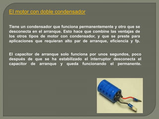 El motor con doble condensador 
Tiene un condensador que funciona permanentemente y otro que se 
desconecta en el arranque. Esto hace que combine las ventajas de 
los otros tipos de motor con condensador, y que se preste para 
aplicaciones que requieran alto par de arranque, eficiencia y fp. 
El capacitor de arranque solo funciona por unos segundos, poco 
después de que se ha estabilizado el interruptor desconecta el 
capacitor de arranque y queda funcionando el permanente. 
 