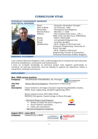 1
CURRICULUM VITAE
SVETOSLAV ALEXANDROV GEORGIEV
ELECTRICAL ENGINEER
Name
Date of Birth
Nationality
Marital Status
Address
Mobile
E-mail
Skype
Qualification
: Svetoslav Alexandrov Georgiev
: 22 February, 1962
: Portuguese and Bulgarian
: Married / 1 child
: Rua António Costa Viseu, 125, 1
ESQ, 4435-104 Rio Tinto, PORTUGAL
: 00351-938274887
: svet.georgiev62@gmail.com
: svetoslav_georgiev
: M.Sc. Degree in Electrical and
Computer Engineering, University of
Porto, Portugal
: M.Sc. Degree in Electrical
Engineering, Faculty of Automation,
Technical University of Sofia, Bulgaria.
PERSONAL STATEMENT
I am a Senior Electrical Engineer with a solid background in commercial and industrial
electrical installations, automation and maintenance.
I have an in-depth knowledge as electrical project lead engineer particularly in
chemical, oil and gas industries, and am looking to expand my experience within a
competitive working environment.
EMPLOYMENT
May, 2008-current position
Company:
Job title
and
description
-TECHNOEDIF ENGINEERIA, SA.-Portugal
-Senior Electrical Engineer, Department of Electricity
I have worked in all stages of project engineering (feasibility studies,
FEED, basic engineering, detailed engineering, EPC).
Recent projects (June 2015-May 2016):
REPSOL Portuguesa. Gasoil storage in Sines Portugal.
– Electrical Project Lead Engineer
• Design of single line power diagrams.
• Power balance calculation.
• Cable size calculations.
– Electrical Equipment Inspector
August 2013 – June 2015
Company: FERROSTAAL GMBH
 