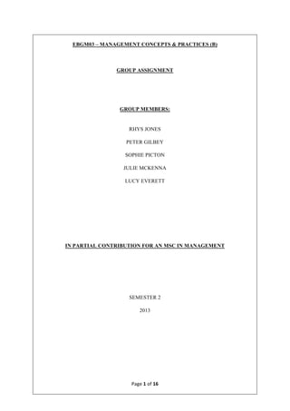 Page	1	of	16	
	
EBGM03 – MANAGEMENT CONCEPTS & PRACTICES (B)
GROUP ASSIGNMENT
GROUP MEMBERS:
RHYS JONES
PETER GILBEY
SOPHIE PICTON
JULIE MCKENNA
LUCY EVERETT
IN PARTIAL CONTRIBUTION FOR AN MSC IN MANAGEMENT
SEMESTER 2
2013
 