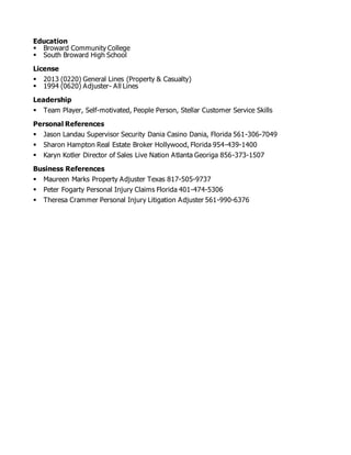 Education
 Broward Community College
 South Broward High School
License
 2013 (0220) General Lines (Property & Casualty)
 1994 (0620) Adjuster- All Lines
Leadership
 Team Player, Self-motivated, People Person, Stellar Customer Service Skills
Personal References
 Jason Landau Supervisor Security Dania Casino Dania, Florida 561-306-7049
 Sharon Hampton Real Estate Broker Hollywood, Florida 954-439-1400
 Karyn Kotler Director of Sales Live Nation Atlanta Georiga 856-373-1507
Business References
 Maureen Marks Property Adjuster Texas 817-505-9737
 Peter Fogarty Personal Injury Claims Florida 401-474-5306
 Theresa Crammer Personal Injury Litigation Adjuster 561-990-6376
 