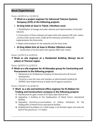Work Experiences:
From: (4/2014 to 12/2015)
 Work as a project engineer for Advanced Telecom Systems
Company (ATS) at the following projects:
 At king Fahd air base in Tabuk ( Northern area)
1. Rehabilitation of sewage and water network and implementation of the both
networks.
2. Construction of three underground water tanks with capacity 200 cubic meters
, construct their pump rooms ,made all the necessary connections and
implementation the three tanks.
3. Made initial handover for the networks and the three tanks.
 At king Abdul Aziz air base in Khobar (Western area)
1. Construction of six GLS tanks with capacity 5000 cubic meters.
From: (3/2013 to 4/2014)
 Work as site engineer at a Residential Building (Benayt dar-el-
salam) at Tharwat region.
From: (6/2012 to 2/2013)
 Work as a site engineer for Al Ahmadya group for Contracting and
Procurement in the following projects:
1. Maintenance for Al Maamora Company for Reconstruction & Tourism
development.
2. Construct a new rest room and maintain an administration building for
GYPROC Saint Gobain factory at Sadat city for gypsum products.
From: (10/2011 to 6/2012)
 Work as a site and technical office engineer for El-Abdeen for
Trading and Constructions company in the following projects:
1. Maintenance for gate 2 street of for Abou-Qeer Marine Port.
2. Upgrading 3 building at the headquarters of Naval Force’s educational
facilities.
3. Upgrading dormitory accommodation of military individual’s for the
headquarters of Naval Force’s educational facilities.
4. Establishment foundation of a steel hangar in Al-Amriyah region and raise the
level of the ground up 1.15 meters.
 