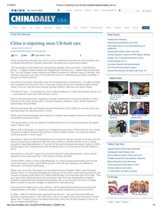 1/17/2015 China is importing more US­built cars|Business|chinadaily.com.cn
http://usa.chinadaily.com.cn/us/2014­01/09/content_17224821.htm 1/3
Sat, Jan 17, 2015 Go Adv Search中文  CHINA  EUROPE  AFRICA  ASIA ASIA NEWSPHOTO
China­US / Business
China is importing more US­built cars
Updated: 2014­01­09 04:19
By JACK FREIFELDER in New York (China Daily USA)
  Print Mail Large Medium  Small 0
China is importing more US cars, and it is due to additional production by US carmakers and
increased interest from Chinese consumers, according to an automotive analyst.
"The availability of information has changed the appetite of the consumer," said Matthew
Stover — a Boston­based analyst with Guggenheim Partners LLC, a global financial­services
firm. "As the Chinese market matures and there's demand for different types of vehicles, then
Chinese consumers can look on the Internet to have an understanding of what's available in
Europe and North America."
According to the latest information from the US Department of Commerce, 1.9 million vehicles
were exported from the US in 2012. China was among the top five markets for light vehicles
made in the US, a list that also includes Canada, Mexico, Germany and Saudi Arabia.
The Detroit Three — Ford Motor Co (Ford), General Motors Co (GM) and Chrysler Group LLC
— accounted for more than half of those in 2012.
Due to Chinese government regulations, foreign manufacturers producing vehicles in China
must do so as a joint venture with a Chinese company. However, only a limited number of
partnerships are permitted.
GM has partnered with the Shanghai Automotive Industry Corp (SAIC) to become one of the
leading foreign car manufacturers in China.
Stover adds that partnerships and attempts to transfer technological advances could help bring
competitive products to China.
"The local market is only so capable of satisfying demand, so importing becomes the logical
option," Stover said.
Nearly half of US­based car exports go to neighboring countries in North America. As a result,
Canada and Mexico still pace the top five in terms of sheer volume, but China has shown
continued growth in recent years.
According to data from the US Department of Commerce, China's imports of US cars over the
last four years have jumped from 28,754 units in 2009 to 166,540 vehicles in 2012. China
occupied a relatively pedestrian 2.7 percent of the total US automotive export market in 2009,
but that figure has increased more than threefold since, to 8.6 percent of the total market in
2012.
According to a July 2013 report from the International Trade Administration, motor vehicle
exports to China were less than 1,000 units as recently as 2003.
Charlie Welsh, editor­in­chief of XportReporter, an online business­information journal that
covers the export market, said that the growth in the US auto industry is an offshoot of
advances in production technology.
"When you look at the US exports and the National Export Initiative (NEI) under President
Obama, this is an interesting development because it's not what I would have expected to see
in terms of exports really taking off," Welsh said Monday in an interview with China Daily. "You
can't ignore the developments on the production side that have enabled this to happen.
America is associated with advanced technology, and in my mind the US is the only place
when it comes to new technologies or additives for manufacturing."
During the 2010 State of the Union address, US President Barack Obama announced the
implementation of the NEI — including a goal to double US exports by the end of 2014.
In 2009, 1,065,518 vehicles were exported from the US — the year before the NEI was
launched. Exports grew to 1,927,352 units in 2012, an uptick of just over 80 percent in three
years' time. Thanks in part to increased trade with China; the US auto industry is well on its
way to meeting the NEI goal.
Most Viewed
'Sweet girls' of Neijiang
Abandoned boat become work of art
Poor health care in rural China lessens joy of
pregnancy
Braving bitter cold for nation’s security
HK donor gives $1 million to NYPD officers' families
Images: Top 10 weirdest buildings in China
Across Canada Jan 16
In pictures: Nairobi mall shooting spree
Top 10 countries for plastic surgery
Across Americas Over the Week (Jan 9­Jan 15)
Editor's Picks
Look back at a
year of mixed
blessings
Police all a­twitter
about Weibo
A different class of
teaching
HK media mogul
passes away
Drug base fell to
long arm of law
Growing food
in space
Today's Top News
Jackson's family bid for new trial denied
Newspapers must change or die
Abe’s brother to explain shrine visit to US
Protests cannot end Thai deadlock: observers
Mercy killing still a hot button issue
China builds army 'with peace in mind'
UN plea made on war victims
Li: China's tech innovation a priority
US Weekly
Geared to go The place to be
Home China US World Business Sports Travel Life Culture Entertainment Photo Opinion Video Forum
Video Slide Photos
 