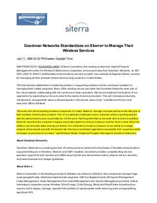 July 11, 2008 02:33 PM Eastern Daylight Time
SAN FRANCISCO­­(BUSINESS WIRE)­­Siterra Corporation, the leading on­demand Capital Program
Management vendor for Wireless Infrastructure companies, announced today that Goodman Networks, an ISO
9001:2000/TL 9000­V certified telecommunications services provider, has selected its flagship Siterra+ product
for managing all their wireless infrastructure turnkey projects in United States.
“We had already established a leadership position in supporting wireless carriers and tower operators in
managing their capital programs. Many of the leading service providers like Goodman Networks were part of
the value network collaborating with the carriers and tower operators. We have broadened the footprint of our
application by expanding our focus to cater to the needs of service providers. This will increase productivity,
collaboration and generate value to all participants in the service value chain,” said Bernard Fried, chief
executive officer at Siterra.
“We work with all the leading wireless companies in United States to manage and execute the entire lifecycle of
their wireless infrastructure projects. One of our greatest challenges was a customer whose reporting system
was focused primarily upon expenditures, not the work. Working with Siterra, we were able to build a workflow
that both reports to the customer’s legacy corporate system but also provides us and the client’s local office the
ability to synchronize tasks among our teams. Our customers choose us because of our ability to manage
projects at the lowest cost with the lowest risk. Having a centralized application accessible from anywhere adds
increased productivity to our team,” said Michael Moser, Regional Program Manager at Goodman Networks.
About Goodman Networks
Goodman Networks is a leading provider of turnkey services solutions for all phases of the telecommunications
equipment lifecycle in Wireless, Wireline and OSP industries. Goodman provides complete lifecycle and
spectrum support for both carriers and OEMs assuring that your telecommunication projects will run smoothly
and meet schedule and budget guidelines.
About Siterra
Siterra Corporation is the leading provider of Software­as­a­Service (SaaS) to help companies manage large
scale geographically­distributed capital asset programs. With its integrated suite of Program Management,
Lease Management, Asset Management, Document Management and Vendor Management products, Siterra
has helped companies across Wireless, Wind Energy, Solar Energy, Retail and Real Estate industries plan,
acquire, build, deploy, manage, operate their portfolio of capital assets while reducing costs and generating
significant ROI.
Goodman Networks Standardizes on Siterra+ to Manage Their
Wireless Services
 