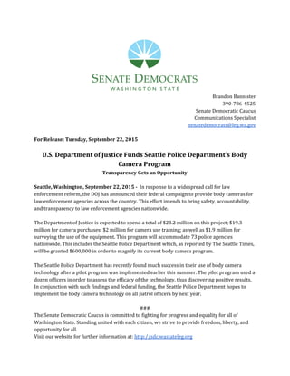  
Brandon Bannister
390-786-4525
Senate Democratic Caucus
Communications Specialist
senatedemocrats@leg.wa.gov
For Release: Tuesday, September 22, 2015
U.S. Department of Justice Funds Seattle Police Department’s Body
Camera Program
Transparency Gets an Opportunity
Seattle, Washington, September 22, 2015 - ​In response to a widespread call for law
enforcement reform, the DOJ has announced their federal campaign to provide body cameras for
law enforcement agencies across the country. This effort intends to bring safety, accountability,
and transparency to law enforcement agencies nationwide.
The Department of Justice is expected to spend a total of $23.2 million on this project; $19.3
million for camera purchases; $2 million for camera use training; as well as $1.9 million for
surveying the use of the equipment. This program will accommodate 73 police agencies
nationwide. This includes the Seattle Police Department which, as reported by The Seattle Times,
will be granted $600,000 in order to magnify its current body camera program.
The Seattle Police Department has recently found much success in their use of body camera
technology after a pilot program was implemented earlier this summer. The pilot program used a
dozen officers in order to assess the efficacy of the technology, thus discovering positive results.
In conjunction with such findings and federal funding, the Seattle Police Department hopes to
implement the body camera technology on all patrol officers by next year.
###
The Senate Democratic Caucus is committed to fighting for progress and equality for all of
Washington State. Standing united with each citizen, we strive to provide freedom, liberty, and
opportunity for all.
Visit our website for further information at: ​http://sdc.wastateleg.org 
 
