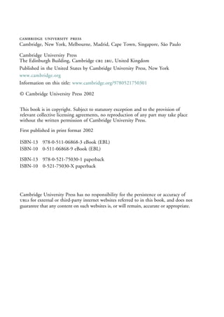   
Cambridge, New York, Melbourne, Madrid, Cape Town, Singapore, São Paulo
Cambridge University Press
The Edinburgh Building, Cambridge  , United Kingdom
First published in print format
ISBN-13 978-0-521-75030-1 paperback
ISBN-13 978-0-511-06868-3 eBook (EBL)
© Cambridge University Press 2002
2002
Information on this title: www.cambridge.org/9780521750301
This book is in copyright. Subject to statutory exception and to the provision of
relevant collective licensing agreements, no reproduction of any part may take place
without the written permission of Cambridge University Press.
ISBN-10 0-511-06868-9 eBook (EBL)
ISBN-10 0-521-75030-X paperback
Cambridge University Press has no responsibility for the persistence or accuracy of
s for external or third-party internet websites referred to in this book, and does not
guarantee that any content on such websites is, or will remain, accurate or appropriate.
Published in the United States by Cambridge University Press, New York
www.cambridge.org
 