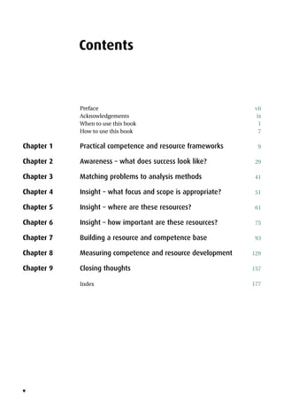 v
Contents
Preface vii
Acknowledgements ix
When to use this book 1
How to use this book 7
Chapter 1 Practical competence and resource frameworks 9
Chapter 2 Awareness – what does success look like? 29
Chapter 3 Matching problems to analysis methods 41
Chapter 4 Insight – what focus and scope is appropriate? 51
Chapter 5 Insight – where are these resources? 61
Chapter 6 Insight – how important are these resources? 75
Chapter 7 Building a resource and competence base 93
Chapter 8 Measuring competence and resource development 129
Chapter 9 Closing thoughts 157
Index 177
 