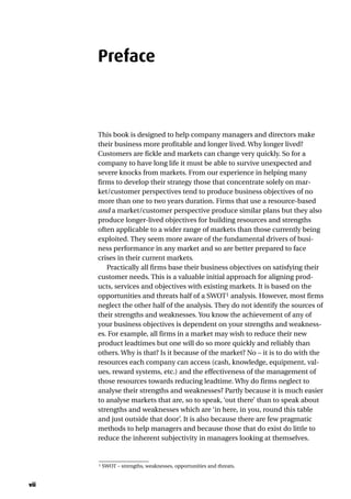 Preface
This book is designed to help company managers and directors make
their business more profitable and longer lived. Why longer lived?
Customers are fickle and markets can change very quickly. So for a
company to have long life it must be able to survive unexpected and
severe knocks from markets. From our experience in helping many
firms to develop their strategy those that concentrate solely on mar-
ket/customer perspectives tend to produce business objectives of no
more than one to two years duration. Firms that use a resource-based
and a market/customer perspective produce similar plans but they also
produce longer-lived objectives for building resources and strengths
often applicable to a wider range of markets than those currently being
exploited. They seem more aware of the fundamental drivers of busi-
ness performance in any market and so are better prepared to face
crises in their current markets.
Practically all firms base their business objectives on satisfying their
customer needs. This is a valuable initial approach for aligning prod-
ucts, services and objectives with existing markets. It is based on the
opportunities and threats half of a SWOT1 analysis. However, most firms
neglect the other half of the analysis. They do not identify the sources of
their strengths and weaknesses. You know the achievement of any of
your business objectives is dependent on your strengths and weakness-
es. For example, all firms in a market may wish to reduce their new
product leadtimes but one will do so more quickly and reliably than
others. Why is that? Is it because of the market? No – it is to do with the
resources each company can access (cash, knowledge, equipment, val-
ues, reward systems, etc.) and the effectiveness of the management of
those resources towards reducing leadtime. Why do firms neglect to
analyse their strengths and weaknesses? Partly because it is much easier
to analyse markets that are, so to speak, ‘out there’ than to speak about
strengths and weaknesses which are ‘in here, in you, round this table
and just outside that door’. It is also because there are few pragmatic
methods to help managers and because those that do exist do little to
reduce the inherent subjectivity in managers looking at themselves.
1 SWOT – strengths, weaknesses, opportunities and threats.
vii
 