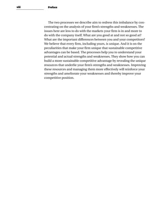 viii Preface
The two processes we describe aim to redress this imbalance by con-
centrating on the analysis of your firm’s strengths and weaknesses. The
issues here are less to do with the markets your firm is in and more to
do with the company itself. What are you good at and not so good at?
What are the important differences between you and your competitors?
We believe that every firm, including yours, is unique. And it is on the
peculiarities that make your firm unique that sustainable competitive
advantages can be based. The processes help you to understand your
potential and actual strengths and weaknesses. They show how you can
build a more sustainable competitive advantage by revealing the unique
resources that underlie your firm’s strengths and weaknesses. Improving
these resources and managing them more effectively will reinforce your
strengths and ameliorate your weaknesses and thereby improve your
competitive position.
 