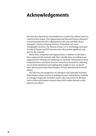 ix
Acknowledgements
We must first thank those who funded our research for without them we
could not have begun. The Engineering and Physical Sciences Research
Council provided the first rolling grant in this area and Rolls-Royce
Aerospace, Domino Printing Sciences, Ai Qualitek Ltd, Leica
Lithographic Systems, The Thomas Group, T & N Technology (now part
of Federal Mogul) and BAE Systems have all provided significant sup-
port for the research.
Many other companies and organisations in addition to the above
have supported the research with their valuable time, providing a test-
ing ground for refining and validating our methods. Individuals in these
companies have sometimes become researchers themselves, reflecting
on our joint experiences and adding their insight to ours, we thank
them all but particularly David Deakin, Dr Rick Mitchell and Dr David
Adams.
We value the encouragement of colleagues and especially Professor
Mike Gregory whose interest in making resource-based theory available
to managers began the Institute’s work in this area and to Dr Michael
Lewis of Warwick Business School whose PhD studies formed a solid
basis for our efforts.
 