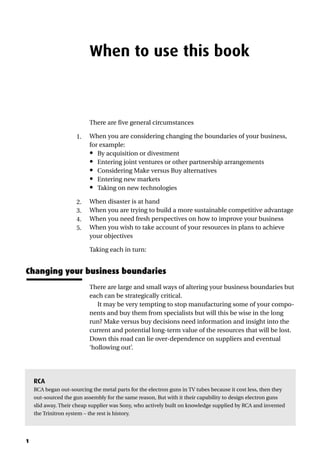 1
When to use this book
There are five general circumstances
1. When you are considering changing the boundaries of your business,
for example:
• By acquisition or divestment
• Entering joint ventures or other partnership arrangements
• Considering Make versus Buy alternatives
• Entering new markets
• Taking on new technologies
2. When disaster is at hand
3. When you are trying to build a more sustainable competitive advantage
4. When you need fresh perspectives on how to improve your business
5. When you wish to take account of your resources in plans to achieve
your objectives
Taking each in turn:
Changing your business boundaries
There are large and small ways of altering your business boundaries but
each can be strategically critical.
It may be very tempting to stop manufacturing some of your compo-
nents and buy them from specialists but will this be wise in the long
run? Make versus buy decisions need information and insight into the
current and potential long-term value of the resources that will be lost.
Down this road can lie over-dependence on suppliers and eventual
‘hollowing out’.
RCA
RCA began out-sourcing the metal parts for the electron guns in TV tubes because it cost less, then they
out-sourced the gun assembly for the same reason, But with it their capability to design electron guns
slid away. Their cheap supplier was Sony, who actively built on knowledge supplied by RCA and invented
the Trinitron system – the rest is history.
 