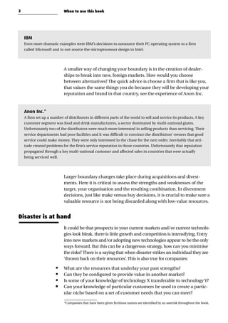 IBM
Even more dramatic examples were IBM’s decisions to outsource their PC operating system to a firm
called Microsoft and to out-source the microprocessor design to Intel.
A smaller way of changing your boundary is in the creation of dealer-
ships to break into new, foreign markets. How would you choose
between alternatives? The quick advice is choose a firm that is like you,
that values the same things you do because they will be developing your
reputation and brand in that country, see the experience of Anon Inc.
Anon Inc.*
A firm set up a number of distributors in different parts of the world to sell and service its products. A key
customer segment was food and drink manufacturers, a sector dominated by multi-national giants.
Unfortunately two of the distributors were much more interested in selling products than servicing. Their
service departments had poor facilities and it was difficult to convince the distributors’ owners that good
service could make money. They were only interested in the chase for the next order. Inevitably that atti-
tude created problems for the firm’s service reputation in those countries. Unfortunately that reputation
propagated through a key multi-national customer and affected sales in countries that were actually
being serviced well.
Larger boundary changes take place during acquisitions and divest-
ments. Here it is critical to assess the strengths and weaknesses of the
target, your organisation and the resulting combination. In divestment
decisions, just like make versus buy decisions, it is crucial to make sure a
valuable resource is not being discarded along with low-value resources.
Disaster is at hand
It could be that prospects in your current markets and/or current technolo-
gies look bleak, there is little growth and competition is intensifying. Entry
into new markets and/or adopting new technologies appear to be the only
ways forward. But this can be a dangerous strategy, how can you minimise
the risks? There is a saying that when disaster strikes an individual they are
‘thrown back on their resources’. This is also true for companies:
• What are the resources that underlay your past strengths?
• Can they be configured to provide value in another market?
• Is some of your knowledge of technology X transferable to technology Y?
• Can your knowledge of particular customers be used to create a partic-
ular niche based on a set of customer needs that you can meet?
2 When to use this book
*Companies that have been given fictitious names are identified by an asterisk throughout the book.
 