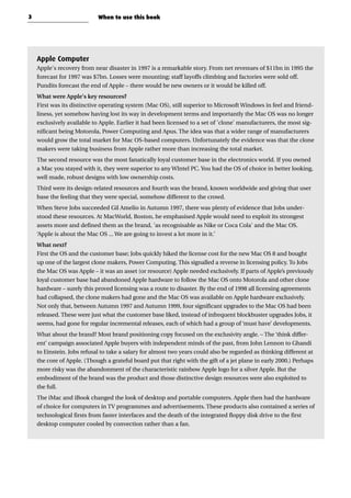 Apple Computer
Apple's recovery from near disaster in 1997 is a remarkable story. From net revenues of $11bn in 1995 the
forecast for 1997 was $7bn. Losses were mounting; staff layoffs climbing and factories were sold off.
Pundits forecast the end of Apple – there would be new owners or it would be killed off.
What were Apple's key resources?
First was its distinctive operating system (Mac OS), still superior to Microsoft Windows in feel and friend-
liness, yet somehow having lost its way in development terms and importantly the Mac OS was no longer
exclusively available to Apple. Earlier it had been licensed to a set of 'clone' manufacturers, the most sig-
nificant being Motorola, Power Computing and Apus. The idea was that a wider range of manufacturers
would grow the total market for Mac OS-based computers. Unfortunately the evidence was that the clone
makers were taking business from Apple rather more than increasing the total market.
The second resource was the most fanatically loyal customer base in the electronics world. If you owned
a Mac you stayed with it, they were superior to any WIntel PC. You had the OS of choice in better looking,
well made, robust designs with low ownership costs.
Third were its design-related resources and fourth was the brand, known worldwide and giving that user
base the feeling that they were special, somehow different to the crowd.
When Steve Jobs succeeded Gil Amelio in Autumn 1997, there was plenty of evidence that Jobs under-
stood these resources. At MacWorld, Boston, he emphasised Apple would need to exploit its strongest
assets more and defined them as the brand, 'as recognisable as Nike or Coca Cola' and the Mac OS.
‘Apple is about the Mac OS ... We are going to invest a lot more in it.’
What next?
First the OS and the customer base; Jobs quickly hiked the license cost for the new Mac OS 8 and bought
up one of the largest clone makers, Power Computing. This signalled a reverse in licensing policy. To Jobs
the Mac OS was Apple – it was an asset (or resource) Apple needed exclusively. If parts of Apple’s previously
loyal customer base had abandoned Apple hardware to follow the Mac OS onto Motorola and other clone
hardware – surely this proved licensing was a route to disaster. By the end of 1998 all licensing agreements
had collapsed, the clone makers had gone and the Mac OS was available on Apple hardware exclusively.
Not only that, between Autumn 1997 and Autumn 1999, four significant upgrades to the Mac OS had been
released. These were just what the customer base liked, instead of infrequent blockbuster upgrades Jobs, it
seems, had gone for regular incremental releases, each of which had a group of ‘must have’ developments.
What about the brand? Most brand positioning copy focused on the exclusivity angle. – The ‘think differ-
ent’ campaign associated Apple buyers with independent minds of the past, from John Lennon to Ghandi
to Einstein. Jobs refusal to take a salary for almost two years could also be regarded as thinking different at
the core of Apple. (Though a grateful board put that right with the gift of a jet plane in early 2000.) Perhaps
more risky was the abandonment of the characteristic rainbow Apple logo for a silver Apple. But the
embodiment of the brand was the product and those distinctive design resources were also exploited to
the full.
The iMac and iBook changed the look of desktop and portable computers. Apple then had the hardware
of choice for computers in TV programmes and advertisements. These products also contained a series of
technological firsts from faster interfaces and the death of the integrated floppy disk drive to the first
desktop computer cooled by convection rather than a fan.
3 When to use this book
 