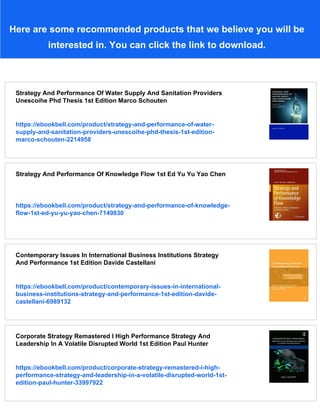 Here are some recommended products that we believe you will be
interested in. You can click the link to download.
Strategy And Performance Of Water Supply And Sanitation Providers
Unescoihe Phd Thesis 1st Edition Marco Schouten
https://ebookbell.com/product/strategy-and-performance-of-water-
supply-and-sanitation-providers-unescoihe-phd-thesis-1st-edition-
marco-schouten-2214958
Strategy And Performance Of Knowledge Flow 1st Ed Yu Yu Yao Chen
https://ebookbell.com/product/strategy-and-performance-of-knowledge-
flow-1st-ed-yu-yu-yao-chen-7149830
Contemporary Issues In International Business Institutions Strategy
And Performance 1st Edition Davide Castellani
https://ebookbell.com/product/contemporary-issues-in-international-
business-institutions-strategy-and-performance-1st-edition-davide-
castellani-6989132
Corporate Strategy Remastered I High Performance Strategy And
Leadership In A Volatile Disrupted World 1st Edition Paul Hunter
https://ebookbell.com/product/corporate-strategy-remastered-i-high-
performance-strategy-and-leadership-in-a-volatile-disrupted-world-1st-
edition-paul-hunter-33997922
 