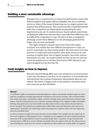 Building a more sustainable advantage
Managers face a consistent drive to improve on performance metrics like
delivery leadtime and quality, delivery reliability, rate of cost reduction
and so on. Many of the means of improving are, to a degree, generic best
practices that all firms pursue. This can become like a treadmill with little
relief. Your competitors are improving by incorporating the same
improvements you are. In contrast resource-based analysis concentrates
on finding the differences between firms, especially those differences that
it is difficult for competitors to copy. The aim is to base a competitive
advantage around those differences so the advantages generated last
longer, they are more sustainable.
The Apple computer example shows how a firm with unique
resources in its market that were difficult and expensive to copy can
survive and prosper in a fast-moving market. The trick seems to be that
you have to understand and remember what those resources are and
continue to exploit them. One of Apple’s founders, Steve Jobs, remem-
bered them very well – he would wouldn’t he? He was the one who bor-
rowed the graphical user interface from Xerox’s PARC laboratory and
had it designed into the first Mac OS.
Fresh insights on how to improve
Resource-based thinking offers you a new perspective on your business,
a new way of looking at your firm. In our experience it is inevitable that
with that fresh view a group of important improvement ideas are crys-
tallised. This tends to happen early in the analysis at the point where
your resources are first identified.
Abacus*
A worldwide supplier of industrial measuring equipment, Abacus, had already decided to gain an advan-
tage over competitors through improving the competence of its service activities. This included installa-
tion, service and repair, consumables supply, customer training, advice and maintenance contract nego-
tiation. Their first improvements were to product training, defining service engineer toolkits and indeed
defining what good service was from health and safety issues to dress code, all were documented in a
service standard. The standard was audited yearly within fully owned and third party sales and service
organisations. Standards were improving, metrics showing service response times were also improving –
what else should be done?
A resource analysis revealed some areas that had not been tackled. One example was the central role of
the service engineer to offering good service. Competent service engineers can solve technical problems
and some of the social problems caused if a machine breaks down. Customers can get frustrated and
annoyed and it is difficult to recruit staff that can handle these two aspects of the job. But Abacus had no
way of testing how competent new recruits or experienced staff actually were at these skills. An engineer
4 When to use this book
 