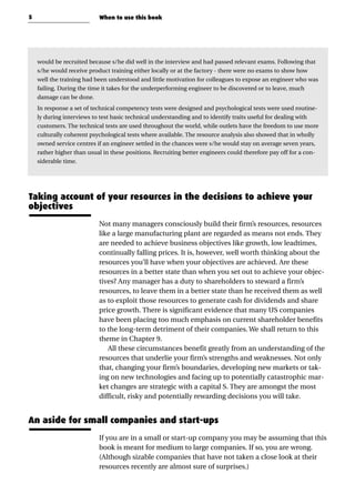 would be recruited because s/he did well in the interview and had passed relevant exams. Following that
s/he would receive product training either locally or at the factory - there were no exams to show how
well the training had been understood and little motivation for colleagues to expose an engineer who was
failing. During the time it takes for the underperforming engineer to be discovered or to leave, much
damage can be done.
In response a set of technical competency tests were designed and psychological tests were used routine-
ly during interviews to test basic technical understanding and to identify traits useful for dealing with
customers. The technical tests are used throughout the world, while outlets have the freedom to use more
culturally coherent psychological tests where available. The resource analysis also showed that in wholly
owned service centres if an engineer settled in the chances were s/he would stay on average seven years,
rather higher than usual in these positions. Recruiting better engineers could therefore pay off for a con-
siderable time.
Taking account of your resources in the decisions to achieve your
objectives
Not many managers consciously build their firm’s resources, resources
like a large manufacturing plant are regarded as means not ends. They
are needed to achieve business objectives like growth, low leadtimes,
continually falling prices. It is, however, well worth thinking about the
resources you’ll have when your objectives are achieved. Are these
resources in a better state than when you set out to achieve your objec-
tives? Any manager has a duty to shareholders to steward a firm’s
resources, to leave them in a better state than he received them as well
as to exploit those resources to generate cash for dividends and share
price growth. There is significant evidence that many US companies
have been placing too much emphasis on current shareholder benefits
to the long-term detriment of their companies. We shall return to this
theme in Chapter 9.
All these circumstances benefit greatly from an understanding of the
resources that underlie your firm’s strengths and weaknesses. Not only
that, changing your firm’s boundaries, developing new markets or tak-
ing on new technologies and facing up to potentially catastrophic mar-
ket changes are strategic with a capital S. They are amongst the most
difficult, risky and potentially rewarding decisions you will take.
An aside for small companies and start-ups
If you are in a small or start-up company you may be assuming that this
book is meant for medium to large companies. If so, you are wrong.
(Although sizable companies that have not taken a close look at their
resources recently are almost sure of surprises.)
5 When to use this book
 