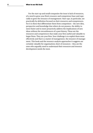 6
For the start-up and small companies the issue is lack of resources,
of a need to grow your firm’s resource and competence base and espe-
cially to grow the resource of management. Start-ups, in particular, are
practically by definition focused on their resources and competences.
For it is these that differentiate them from competitors – the new idea,
perspective and knowledge that others do not possess, the ability to
move faster and to more proactively address the implications of new
ideas without the encumbrances of a past history. These are the
resources and competences that make your firm useful and valuable to
larger firms. They are your firm. Your challenge is to exploit them most
effectively and that is a matter of management, the resource of manage-
ment. This book and the resource analysis approaches it suggests are
certainly valuable for organisations short of resources – they are the
ones who arguably need to understand their resources and resource
development needs the most.
When to use this book
 