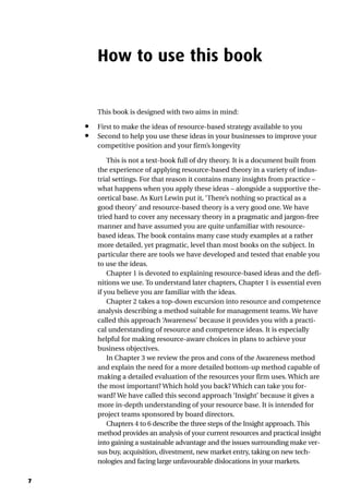 7
How to use this book
This book is designed with two aims in mind:
• First to make the ideas of resource-based strategy available to you
• Second to help you use these ideas in your businesses to improve your
competitive position and your firm’s longevity
This is not a text-book full of dry theory. It is a document built from
the experience of applying resource-based theory in a variety of indus-
trial settings. For that reason it contains many insights from practice –
what happens when you apply these ideas – alongside a supportive the-
oretical base. As Kurt Lewin put it, ‘There’s nothing so practical as a
good theory’ and resource-based theory is a very good one. We have
tried hard to cover any necessary theory in a pragmatic and jargon-free
manner and have assumed you are quite unfamiliar with resource-
based ideas. The book contains many case study examples at a rather
more detailed, yet pragmatic, level than most books on the subject. In
particular there are tools we have developed and tested that enable you
to use the ideas.
Chapter 1 is devoted to explaining resource-based ideas and the defi-
nitions we use. To understand later chapters, Chapter 1 is essential even
if you believe you are familiar with the ideas.
Chapter 2 takes a top-down excursion into resource and competence
analysis describing a method suitable for management teams. We have
called this approach ‘Awareness’ because it provides you with a practi-
cal understanding of resource and competence ideas. It is especially
helpful for making resource-aware choices in plans to achieve your
business objectives.
In Chapter 3 we review the pros and cons of the Awareness method
and explain the need for a more detailed bottom-up method capable of
making a detailed evaluation of the resources your firm uses. Which are
the most important? Which hold you back? Which can take you for-
ward? We have called this second approach ‘Insight’ because it gives a
more in-depth understanding of your resource base. It is intended for
project teams sponsored by board directors.
Chapters 4 to 6 describe the three steps of the Insight approach. This
method provides an analysis of your current resources and practical insight
into gaining a sustainable advantage and the issues surrounding make ver-
sus buy, acquisition, divestment, new market entry, taking on new tech-
nologies and facing large unfavourable dislocations in your markets.
 