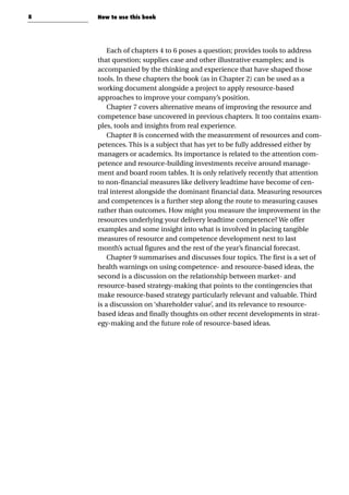 8
Each of chapters 4 to 6 poses a question; provides tools to address
that question; supplies case and other illustrative examples; and is
accompanied by the thinking and experience that have shaped those
tools. In these chapters the book (as in Chapter 2) can be used as a
working document alongside a project to apply resource-based
approaches to improve your company’s position.
Chapter 7 covers alternative means of improving the resource and
competence base uncovered in previous chapters. It too contains exam-
ples, tools and insights from real experience.
Chapter 8 is concerned with the measurement of resources and com-
petences. This is a subject that has yet to be fully addressed either by
managers or academics. Its importance is related to the attention com-
petence and resource-building investments receive around manage-
ment and board room tables. It is only relatively recently that attention
to non-financial measures like delivery leadtime have become of cen-
tral interest alongside the dominant financial data. Measuring resources
and competences is a further step along the route to measuring causes
rather than outcomes. How might you measure the improvement in the
resources underlying your delivery leadtime competence? We offer
examples and some insight into what is involved in placing tangible
measures of resource and competence development next to last
month’s actual figures and the rest of the year’s financial forecast.
Chapter 9 summarises and discusses four topics. The first is a set of
health warnings on using competence- and resource-based ideas, the
second is a discussion on the relationship between market- and
resource-based strategy-making that points to the contingencies that
make resource-based strategy particularly relevant and valuable. Third
is a discussion on ‘shareholder value’, and its relevance to resource-
based ideas and finally thoughts on other recent developments in strat-
egy-making and the future role of resource-based ideas.
How to use this book
 