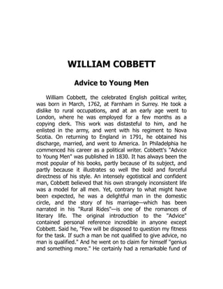 WILLIAM COBBETT
Advice to Young Men
William Cobbett, the celebrated English political writer,
was born in March, 1762, at Farnham in Surrey. He took a
dislike to rural occupations, and at an early age went to
London, where he was employed for a few months as a
copying clerk. This work was distasteful to him, and he
enlisted in the army, and went with his regiment to Nova
Scotia. On returning to England in 1791, he obtained his
discharge, married, and went to America. In Philadelphia he
commenced his career as a political writer. Cobbett's "Advice
to Young Men" was published in 1830. It has always been the
most popular of his books, partly because of its subject, and
partly because it illustrates so well the bold and forceful
directness of his style. An intensely egotistical and confident
man, Cobbett believed that his own strangely inconsistent life
was a model for all men. Yet, contrary to what might have
been expected, he was a delightful man in the domestic
circle, and the story of his marriage—which has been
narrated in his "Rural Rides"—is one of the romances of
literary life. The original introduction to the "Advice"
contained personal reference incredible in anyone except
Cobbett. Said he, "Few will be disposed to question my fitness
for the task. If such a man be not qualified to give advice, no
man is qualified." And he went on to claim for himself "genius
and something more." He certainly had a remarkable fund of
 